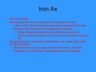 Iron Ax American made America second only to Sweden in the production of iron  Labor in 18 th  century America expensive compared to Europe American iron furnaces very expensive to operate Often cease production during economic downturns Tend to flourish during time of war when European trade cut off European powers, especially Great Britain, get cheap high grade iron from Sweden Manufactures much cheaper than those made in America Threaten or put American manufacturers out of business  