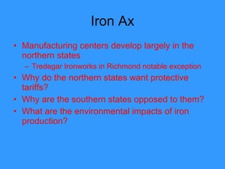 Iron Ax Manufacturing centers develop largely in the northern states Tredegar Ironworks in Richmond notable exception Why do the northern states want protective tariffs? Why are the southern states opposed to them? What are the environmental impacts of iron production? 