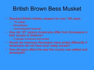 British Brown Bess Musket Standard British infantry weapon for over 100 years .75 caliber Smoothbore Long triangular bayonet How did 18 th  century Americans differ from Europeans in their access to firearms? A people numerous and armed  Would the American Revolution have ended differently if Americans did not have such ready access? How did guns affect the way the country was settled and developed?  