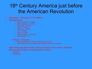 18 th  Century America just before the American Revolution Population – Between 2 1/2  to 3 Million Demographics English descent -1 1/2  Million  African descent – 500,000 Scots-Irish -175,000 Scots – 175,000 Germans – 150,000 Irish – 75,000 Dutch – 75,000 Other European – 200,000 Average age - 16  Religion – Protestant Significantly lesser numbers of Catholics and Jews Some Africans tried to retain some practices from their homeland  Most of the population lives in close proximity to the eastern seaboard Most people involved in the production of food farmers fishermen 