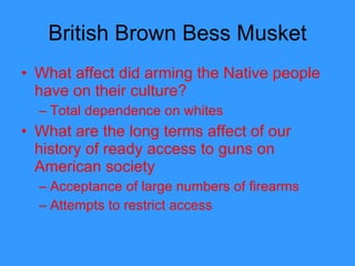 British Brown Bess Musket What affect did arming the Native people have on their culture? Total dependence on whites What are the long terms affect of our history of ready access to guns on American society Acceptance of large numbers of firearms Attempts to restrict access  
