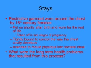 Stays Restrictive garment worn around the chest  by 18 th  century females  Put on shortly after birth and worn for the rest of life Taken off in last stages of pregnancy Tightly bound to control the way the chest cavity develops  Intended to mould physique into societal ideal What were the long term health problems that resulted from this process?  