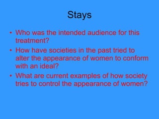 Stays Who was the intended audience for this treatment? How have societies in the past tried to alter the appearance of women to conform with an ideal? What are current examples of how society tries to control the appearance of women?  