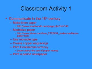 Classroom Activity 1 Communicate in the 18 th  century Make linen paper http://www.southworth.com/page.php?id=146 Marbleize paper http://www.ehow.com/how_2122454_make-marbleize-paper.html Use movable type Create copper engravings  Print Continental currency Learn about the use of paper money  Print a period newspaper 