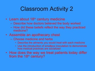 Classroom Activity 2  Learn about 18 th  century medicine  Describe how doctors believed the body worked How did these beliefs reflect the way they practiced medicine?  Assemble an apothecary chest Choose medicine and herbs  Describe the ailments you would treat with each medicine Use the introduction of smallpox inoculation to demonstrate how medical practices are socialized How does the way we treat patients today differ from the 18 th  century?  
