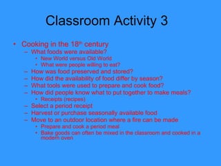 Classroom Activity 3  Cooking in the 18 th  century What foods were available? New World versus Old World What were people willing to eat? How was food preserved and stored? How did the availability of food differ by season? What tools were used to prepare and cook food? How did people know what to put together to make meals? Receipts (recipes) Select a period receipt Harvest or purchase seasonally available food Move to an outdoor location where a fire can be made Prepare and cook a period meal Bake goods can often be mixed in the classroom and cooked in a modern oven  