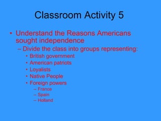 Classroom Activity 5  Understand the Reasons Americans sought independence Divide the class into groups representing: British government American patriots Loyalists Native People Foreign powers France Spain Holland  