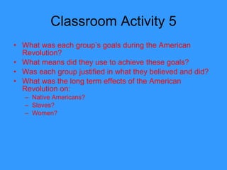 Classroom Activity 5 What was each group’s goals during the American Revolution? What means did they use to achieve these goals? Was each group justified in what they believed and did? What was the long term effects of the American Revolution on: Native Americans? Slaves? Women? 