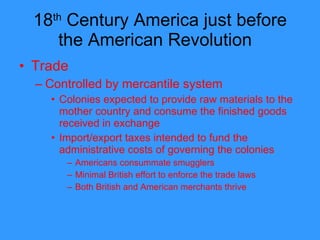 18 th  Century America just before the American Revolution  Trade Controlled by mercantile system Colonies expected to provide raw materials to the mother country and consume the finished goods received in exchange Import/export taxes intended to fund the administrative costs of governing the colonies Americans consummate smugglers Minimal British effort to enforce the trade laws Both British and American merchants thrive  