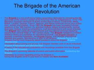 The Brigade of the American Revolution The  Brigade  is a non-profit living history association dedicated to recreating the life and times of the common soldier of the American War for Independence, 1775-1783. Members represent elements of all the armies then involved: Continental, Militia, British, Loyalist, German, French, Spanish, and Native American forces plus civilian men, women and children. Since 1962 the  Brigade  has been recreating a broad spectrum of the 18th Century. It's activities include military encampments, tactical exercises, firelock shooting competitions, craft demonstrations and social activities. The  Brigade  also conducts annual schools and educational seminars featuring experts from several fields of 18th Century study. The  Brigade  maintains a modest research library and publishes an educational journal,  The Brigade Dispatch , a regularly scheduled newsletter, the  Brigade Courier , and periodic instructional booklets and papers. Membership is open to all persons.  Brigade  Facts (FAQ) Answers the the most frequently asked questions about the  Brigade   Brigade  Membership Information about joining one of over 130  Brigade  member units or as an individual  Brigade  Publications and Merchandise A listing of the educational publications and recordings available from the  Brigade    Brigade  2009 Schedule The  Brigade's  upcoming calendar of events and event information Contacting  the  Brigade Addresses to contact regarding joining the  Brigade  or  having the  Brigade  come to your town or historic site  Now Available! 