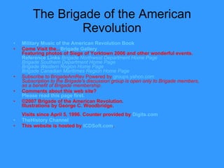 The Brigade of the American Revolution Military Music of the American Revolution Book  Come Visit the... Brigade Gallery Featuring photos of Siege of Yorktown 2006 and other wonderful events. Reference  Links   Brigade Northwest Department Home Page Brigade Southern Department Home Page   Brigade Western Region Home Page Brigade Canadian Maritimes Region Home Page Subscribe to BrigadeAmRev Powered by  groups.yahoo.com Subscription to the Brigade's discussion group is open only to Brigade members, as a benefit of Brigade membership. Comments about this web site? Please read this page first. ©2007 Brigade of the American Revolution. Illustrations by George C. Woodbridge. Visits since April 5, 1996. Counter provided by  Digits.com   TheHistory  Channel This website is hosted by   ICDSoft.com . 