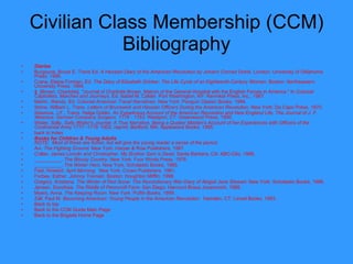 Civilian Class Membership (CCM) Bibliography Diaries   Burgoyne, Bruce E. Trans Ed.  A Hessian Diary of the American Revolution by Johann Conrad Dohla.  London: University of Oklahoma Press, 1990.  Crane, Elaine Forman, Ed.  The Diary of Elizabeth Drinker: The Life Cycle of an Eighteenth-Century Woman.  Boston: Northeastern University Press, 1994. ‡    [Brown, Charlotte].  " Journal of Charlotte Brown, Matron of the General Hospital with the English Forces in America." In  Colonial Captivities, Marches and Journeys,  Ed.   Isabel M. Calder. Port Washington, NY: Kennikat Press, Inc., 1967.  Martin, Wendy, Ed.  Colonial American Travel Narratives.  New York: Penguin Classic Books, 1994. Stone, William L. Trans.  Letters of Brunswick and Hessian Officers During the American Revolution.  New York: Da Capo Press, 1970.  Wasmus, J.F., Trans. Helga Doblin.  An Eyewitness Account of the American Revolution and New England Life, The Journal of J. F. Wasmus, German Company Surgeon, 1776 - 1783.  Westport, CT: Greenwood Press, 1990. Wister, Sally.  Sally Wister's Journal: A True Narrative, Being a Quaker Maiden's Account of her Experiences with Officers of the Continental Army 1777 -1778 . 1902, reprint, Bedford, MA: Applewood Books, 1995. back to index  Books for Children & Young Adults   NOTE:  Most of these are fiction, but will give the young reader a sense of the period.   Avi.  The Fighting Ground.  New York: Harper & Row Publishers, 1987.  Collier, James Lincoln and Christopher.  My Brother Sam is Dead.  Santa Barbara, CA: ABC-Clio, 1988. __________.  The Bloody Country.  New York: Four Winds Press, 1976. __________.  The Winter Hero . New York: Scholastic Books, 1985. Fast, Howard.  April Morning.   New York: Crown Publishers, 1961. Forbes, Esther.  Johnny Tremain.  Boston: Houghton Mifflin, 1998.  Gregory, Kristiana.  The Winter of Red Snow: The Revolutionary War Diary of Abigail Jane Stewart . New York:   Scholastic Books, 1996. Jensen, Dorothea.  The Riddle of Penncroft Farm.  San Diego: Harcourt Brace Jovanovich, 1989.  Myers, Anna.  The Keeping Room.  New York: Puffin Books, 1999.  Zall, Paul M.  Becoming American: Young People in the American Revolution.   Hamden, CT: Linnet Books, 1993.  Back to top Back to the CCM Guide Main Page  Back to the Brigade Home Page  