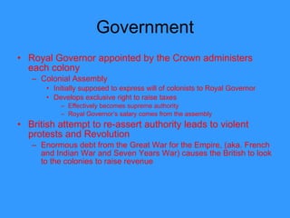 Government Royal Governor appointed by the Crown administers each colony Colonial Assembly  Initially supposed to express will of colonists to Royal Governor  Develops exclusive right to raise taxes Effectively becomes supreme authority Royal Governor’s salary comes from the assembly British attempt to re-assert authority leads to violent protests and Revolution Enormous debt from the Great War for the Empire, (aka. French and Indian War and Seven Years War) causes the British to look to the colonies to raise revenue  