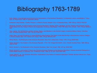 Bibliography 1763-1789 Saito, Makoto.  Amerika kakumei-shi kenkYu  (An interpretation of the American Revolution: Confederation versus consolidation). Tokyo: Univ. of Tokyo Press, 1992. In Japanese. 538 pp.    Schlenther, Boyd Stanley.  Charles Thomson: A Patriot's   Pursuit . Newark: Univ. of Delaware Press, 1990. 325 pp. E302.6 T48 S35    Silverman, Kenneth.  A Cultural History of the American Revolution: Painting, Music, Literature, and the Theatre in the Colonies and the United States from the Treaty of Paris to the Inauguration of George Washington, 1763-1789 . New York: Crowell , 1976. 718 pp. NX503.5 S54    Titus, James.  The Old Dominion at War: Society, Politics, and Warfare in Late Colonial Virginia . American Military History. Columbia: Univ. of South Carolina Press, 1991. 227 pp. E199 T63    Valeri, Mark.  Law and Providence in Joseph Bellamy's New England: The Origins of the New Divinity in Revolutionary America . Religion in America Series. New York: Oxford Univ. Press, 1994. 218 pp. BX7250 V35    White, Morton.  The Philosophy of the American   Revolution . New York: Oxford Univ. Press, 1978. 312 pp. B878 W48    Wood, Gordon S.  The Creation of the American Republic,   1776-1787 . Chapel Hill: IEAHC, Univ. of North Carolina Press, 1969. 668 pp. JA84 U5 W6    Wood, Gordon S.  The Radicalism of the American   Revolution . New York: Knopf, 1992. 457 pp. E209 W65    Wood, Gordon S., and Louise G. Wood, eds.  Russian-American Dialogue on the American Revolution . Russian-American Dialogues on United States History, II. Columbia: Univ. of Missouri Press, 1995. pp. xii, 287. E203 R86 1995.    Young, Alfred F., ed.  The American Revolution: Explorations in the History of American Radicalism . DeKalb: Northern Illinois Univ. Press, 1976. 496 pp. E208 A43  