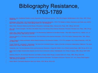 Bibliography Resistance, 1763-1789 Sainsbury, John.  Disaffected Patriots: London Supporters of Revolutionary America, 1769-1782 . Kingston: McGill-Queen's Univ. Press, 1987. 318 pp. DA682 S25   Schlesinger, Arthur Meier.  The Colonial Merchants and the American Revolution, 1763-1776 . Studies in History, Economics, and Public Law, LXXVIII. New York: Columbia Univ. Press, 1918. 648 pp. HC31 C7 v. 78; HF3025 S3   Shaw, Peter.  American Patriots and the Rituals of Revolution . Cambridge, Mass.: Harvard Univ. Press, 1981. 288 pp. E210 S49    Shy, John.  Toward Lexington: The Role of the British Army in the Coming of the American Revolution . Princeton: Princeton Univ. Press, 1965. 474 pp. E210 S5   Taylor, Alan.  Liberty Men and Great Proprietors: The Revolutionary Settlement on the Maine Frontier, 1760-1820 . Chapel Hill, N.C.: IEAHC, Univ. of North Carolina Press, 1990. 397 pp. F24 T39   Thomas, Peter D. G.  Tea Party to Independence: The Third Phase of the American Revolution, 1773-1776 . Oxford: Clarendon Press, 1991. 365 pp. E215.7 T48   Toohey, Robert E.  Liberty and Empire: British Radical Solutions to the American Problem, 1774-1776.  Lexington: Univ. Press of Kentucky, 1978. 224 pp. DA510 T66   Tucker, Robert W., and David C. Hendrickson.  The Fall of the First British Empire: Origins of the War of American   Independence . Baltimore: The Johns Hopkins Univ. Press, 1982.460 pp. E210 T83   Ubbelohde, Carl.  The Vice-Admiralty Courts and the American Revolution . Chapel Hill: IEAHC, Univ. of North Carolina Press, 1960. 254 pp. E215.1 U2   Ward, Harry M.  Major General Adam Stephen and the Cause of American Liberty . Charlottesville: Univ. Press of Virginia, 1989. 328 pp. E207 S798 W37   Webking, Robert H.  The American Revolution and Politics   of Liberty . Baton Rouge: Louisiana State Univ. Press, 1988. 199 pp. E210 W4   Wilderson, Paul W.  Governor John Wentworth and the American Revolution: The English Connection.  Hanover, N.H.: Univ. Press of New England, 1994. 380 pp. F37 W46 W55   Zobel, Hiller B.  The Boston Massacre . New York: Norton, 1970. 384 pp. E215.4 Z6   
