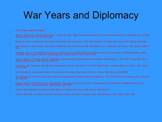 War Years and Diplomacy WAR YEARS AND DIPLOMACY   Bennett, Charles E., and Donald R. Lennon.  A Quest for Glory: Major General Robert Howe and the American Revolution . Chapel Hill: Univ. of North Carolina Press, 1991. 219 pp. E207 B44   Bowler, R. Arthur.  Logistics and the Failure of the British Army in America, 1775-1783 . Princeton: Princeton Univ. Press, 1975. 302 pp. E267 B68   Buel, Richard, Jr.  Dear Liberty: Connecticut's Mobilization the Revolutionary War . Middletown, Conn.: Wesleyan Univ. Press, 1980. 442 pp. E263 C5 B83   Calloway, Colin G.  The American Revolution in Indian Country: Crisis and Diversity in Native American   Communities . Cambridge Studies in North American Indian History. New York: Cambridge Univ. Press, 1995. 351 pp. E 83.775 C35   Carp, E. Wayne.  To Starve the Army at Pleasure: Continental Army Administration and American Political Culture, 1775-1783 . Chapel Hill: Univ. of North Carolina Press, 1984. 320 pp. E259 C37   Cummins, Light Townsend.  Spanish Observers and the American Revolution, 1775-1783 . Baton Rouge: Louisiana State Univ. Press, 1991 315 pp. E249.3 C86   Dull, Jonathan R.  A Diplomatic History of the American   Revolution . New Haven: Yale Univ. Press, 1985. 242 pp. E249 D859   Dull, Jonathan R.  The French Navy and American Independence: A Study of Arms and Diplomacy, 1774-1787 . Princeton: Princeton Univ. 1975. 454 pp. E265 D8   Ferling, John, ed.  The World Turned Upside Down: The American Victory in the War of Independence . Contributions in Military Studies, No. 79. Westport, Conn.: Greenwood Press, 1988. 262 pp. E208 W87   Fischer, David Hackett.  Paul Revere's Ride . New York: Oxford Univ. Press, 1994. 463 pp. F69 R43 F57   Fowler, William M., Jr.  Rebels under Sail: The American Navy during the Revolution . New York: Scribner's, 1976. 368 pp. E271 F68   