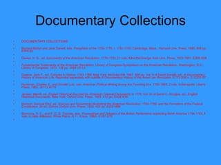 Documentary Collections DOCUMENTARY COLLECTIONS   Bernard Bailyn and Jane Garrett, eds.  Pamphlets of the 1750-1776, I, 1750-1765 . Cambridge, Mass.: Harvard Univ. Press, 1965. 804 pp. E203 B3   Davies, K. G., ed.  Documents of the American Revolution,   1770-1783 . 21 vols. Kill-o'the'Grange: Irish Univ. Press, 1972-1981. E208 G68   Fundamental Testaments of the American Revolution . Library of Congress Symposium on the American Revolution. Washington, D.C.: Library of Congress, 1973. 128 pp. JA84 U5 L5   Greene, Jack P., ed.  Colonies to Nation, 1763-1789 . New York: McGraw-Hill, 1967. 598 pp. Vol. II of David Donald, ed.,  A Documentary History of American Life . Reprinted separately with subtitle  A Documentary History   of the Ameri can Revolution . E173 D58 v. 2; E203 G7   Hyneman, Charles S., and Donald Lutz, eds.  American Political Writing during the Founding Era: 1760-1805 . 2 vols. Indianapolis: Liberty Press, 1983. JK113 A716   Jensen, Merrill, ed.  English Historical Documents: American Colonial Documents to 1776 . Vol. IX of David C. Douglas, ed., English Historical Documents. New York: Oxford Univ. Press, 1955. 912 pp. DA26 E56   Morison, Samuel Eliot, ed.  Sources and Documents Illustrating the American Revolution, 1764-1788, and the Formation of the Federal Constitution . 2d ed. Oxford: Oxford Univ. Press, 1929. 422 pp. E203 M86   Simmons, R. C., and P. D. G. Thomas, eds.  Proceedings and Debates of the British Parliaments respecting North   America 1754-1783 . 6 vols. to date. Millwood, White Plains, N.Y.: Kraus, 1982-. E187 G79   