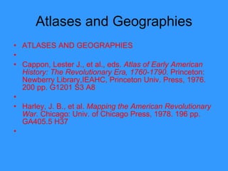 Atlases and Geographies ATLASES AND GEOGRAPHIES   Cappon, Lester J., et al., eds.  Atlas of Early American History: The Revolutionary Era, 1760-1790 . Princeton: Newberry Library,IEAHC, Princeton Univ. Press, 1976. 200 pp. G1201 S3 A8   Harley, J. B., et al.  Mapping the American Revolutionary War . Chicago: Univ. of Chicago Press, 1978. 196 pp. GA405.5 H37   