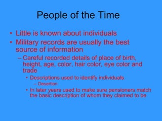 People of the Time  Little is known about individuals Military records are usually the best source of information Careful recorded details of place of birth, height, age, color, hair color, eye color and trade Descriptions used to identify individuals  Desertion  In later years used to make sure pensioners match the basic description of whom they claimed to be 