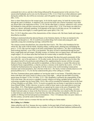 commands her to do so; and she is then being influenced by the greatest power in the universe. Even unconverted husbands can be won over by that power (1 Pet. 3:1,2). If she lives in that submissive spirit during her earthly life, she will be an overcomer, and will qualify to reign with Jesus for eternal ages (Rev. 3:21). Here is where Satan deceives the woman again. As he led the angels astray, he leads the woman astray - through the spirit of rebellion. A rebellious wife converts her home into a barren wasteland, worse than any desert (that is the implication of Prov. 21:19). On the other hand, a virtuous, submissive wife, crowns her husband as a king and thus converts her home into a palace (Prov. 12:4). Your home can either be a palace or a desert, spiritually speaking. It all depends on the type of wife that you are. No wonder that what God values most highly is a meek (gentle) and a quiet spirit (1 Pet. 3:4). Prov. 31:10-31 describes some of the characteristics of this virtuous wife. Her heart, hands and tongue are described as excellent. Nothing is mentioned about her physical beauty or her feminine charms, for these are declared to be worthless and deceptive (v. 30). It would be an excellent thing if all women and young girls, and especially young men considering marriage, realised this fact. The virtuous woman described here, has a heart that fears God (v. 30). This is the foundation for her whole life. She works with her hands, stitching clothes, cooking meals, planting trees and helping the poor (v. 13-22). She uses her tongue at all times with kindness and wisdom (v. 26). She is God-fearing, hard-working and kind - even if she is not beautiful. The glory of God is manifested through her pure heart, rough hands and soft tongue. (Worldly women, in contrast, have an impure heart, soft hands and a rough tongue!). It is in these areas that God looks for women today to manifest His glory. As a wife, this virtuous woman is a true helper to her husband. She does him good consistently till the end of her life - not in fits and starts (v. 12). In other words, she never loses her first love for him. She also adjusts herself to his profession and calling in life, supplementing his income with her own quiet labours at home, being thrifty and careful in expenditure, so that no money is wasted. She relieves her husband of home responsibilities, so that he can have a ministry in the land for the Lord (v. 23-27). No wonder her husband praises her saying that of all the women in the world (including women prime ministers and women preachers), she is the best of the lot (v. 29). Such a woman certainly deserves to be praised publicly too (v. 31), for she has understood the glory of her calling as a woman. The New Testament places great emphasis on 'serving the saints' in our homes. "Cheerfully share your home with those who need a meal or a place to stay in the night. ... and get into the habit of inviting guests home for dinner" (1 Pet. 4:9; Rom. 12:23 - LB). Hospitality is primarily the responsibility of the wife in the home. She can receive a prophet's reward, without ever being a prophet herself, merely by welcoming a prophet into her home (Matt. 10:41). She will be rewarded for hospitality shown to the least of Jesus' disciples as well (Matt. 10:41). To receive an apostle into our homes is equivalent to receiving Jesus Himself (Matt. 10:40). Likewise, to receive a child in Jesus' name is also equivalent to receiving Jesus (Matt. 18:5). What fantastic possibilities are opened up for sisters in the area of hospitality! The early Christians (to whom Paul and Peter wrote concerning hospitality), were by and large, very poor. Simple food and a place to sleep on the floor however, were all that they were asked to offer the saints. It is when believers seek the honour of men that they feel that they cannot be hospitable, until they are capable of offering rich food and grand accommodation. 1 Tim. 5:10 indicates that even poor widows in the first century, served the saints in their homes! The glory of God is seen in a woman who has seen her calling as a home-maker. 
Her Calling As A Mother 
Adam called his wife 'Eve', because she was a mother. In the pure light of God's presence, in Eden, he knew clearly what his wife's ministry was. Eve knew it as well. Sin and human traditions (influenced by  