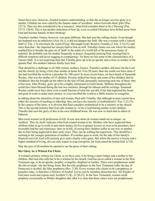 Satan) have now, however, clouded women's understanding, so that she no longer sees her glory as a mother. Children are now called by the Satanic name of 'accidents', when God calls them 'gifts' (Psa. 127:3). They are also considered to be a 'nuisance', when God considers them to be a 'blessing' (Psa. 127:5; 128:4). This is but another indication of how far, even so-called Christians have drifted away from God and become Satanic in their thinking! Timothy's mother, Eunice, however, was quite different. She had seen her calling clearly. Even though her husband was an unbeliever (Acts 16:1), it did not dampen her faith. She was a woman with a 'sincere faith' (2 Tim. 1:5) who knew the word of God. She taught God's Word to Timothy (2 Tim. 3:14,15); and more than that - she imparted her sincere faith to him as well. Timothy's home was one where his mother enabled him to breathe the pure air of 'faith' in the midst of a world full of the poisonous fumes of unbelief. He probably saw his mother frequently in prayer, frequently praising God, trusting God in difficult situations and never nagging or complaining - for these are but some of the characteristics of a 'sincere faith'. It is not surprising then that Timothy grew up to be an apostle and a close co-worker of the apostle Paul. His mother's labours finally bore fruit. That should be a challenge to all 20th century mothers. Eunice, Timothy's mother, did more for the Lord and the church, by being a first class mother at home for 16 to 20 years, than she could ever have done if she had travelled the world as a preacher for 100 years! In more recent times, we have heard of Susannah Wesley, who was the mother of 15 children. Poverty stalked her home and some of her children died in childhood. But she brought up the others in the fear of God, personally instructing each one of them. One of her sons, John Wesley, grew up to be a mighty instrument in God's hands. Millions throughout the world have been blessed during the last two centuries, through his labours and his writings. Susannah Wesley could never have done even a small fraction of what her son did, if she had neglected her home and gone to work to make more money, or even travelled the world as a Bible teacher or evangelist. In talking about the ministries of men and women, Paul tells Timothy, that although women cannot have either the ministry of teaching or eldership, they can have the ministry of motherhood (1 Tim. 2:12,15). In the context of the letter, it is obvious that Paul considers motherhood to be a ministry in the church. This is the second ministry that God calls women to - to be a God-fearing mother to her children. Timothy had seen the glory of this in his own childhood home. He was now to teach that to others in Ephesus. Men excel women in all professions in life. In one area alone do women stand out as unique - as 'mothers'. This, by itself, indicates what God created woman to be. Mothers who have neglected their children either to go to work to earn more money (to live in greater luxury) or even to be preachers, have invariably had the sad experience, later on in life, of seeing their children suffer in one way or another, due to their being neglected in their early years. They can do nothing but regret now. This should be a warning to the younger generation of mothers. If a mother goes to work, for the sake of her family's financial survival, God will certainly give such a family extra grace. But where the motive is luxury and a higher standard of living, she can only expect to reap corruption, for God cannot be fooled (Gal. 6:7,8). May the eyes of all mothers be opened to see the glory of their calling. 
Her Glory As A Witness For Christ 
A woman's primary witness for Christ, as we have seen, is by being a man's helper and a mother to her children. But God also calls her to be a witness by her mouth. God has never called a woman in the New Testament age, to be an apostle, prophet, evangelist, shepherd or teacher. There were prophetesses under the old covenant - the last being Anna. But the only prophetess in the New Testament (after the day of Pentecost) is Jezebel, the false prophetess (Rev. 2:20). Every woman who claims to be a prophetess or preacher today, is therefore a follower of Jezebel. Let no one be mistaken about that fact. All 'Elijahs' of God must resist and expose such 'Jezebels' (1 Ki. 21:20-23). In the New Testament, women could prophesy occasionally as Philip's daughters did. (But it is clear that these sisters were not prophetesses;  