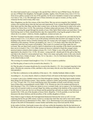 for when God wanted to give a message to the apostle Paul, while he was in Philip's house, He did not use any of Philip's four daughters, but brought a prophet, Agabus, from 50 miles away (Acts 21:8-11)). Jesus never called a woman to be one of His apostles, for He never intended a woman to have authority over man (1 Tim. 2:12). But although none of these ministries are open to women, yet they can be witnesses for the Lord in many other ways. Mary Magdalene was the first witness of the risen Christ. She was not an evangelist, but a faithful witness who testified about what she had seen and experienced. Every woman should be baptised in the Holy Spirit and fire (like Mary and the other women were, on the day of Pentecost) in order to be such a witness for Christ (Acts 1:8,14). The restrictions of Indian culture prevent many of the Indian women from ever hearing the gospel through the mouths of men. Only Spirit filled women can reach them. Every God-fearing sister in Christ, should therefore take this responsibility of giving the gospel to those with whom she is in contact - relatives, friends, neighbours, women-servants, etc. The New Testament teaches that a woman can pray and prophesy in the church too, provided she has her head covered (1 Cor. 11:5). Prayer is one of the primary ministries that all sisters can engage in, for the building of the church. God is certainly looking today for women who will engage in secret prayer for the fulfilment of His purposes. Women can prophesy too. Acts 2:17,18 clearly states that when the Spirit is outpoured, both men and women will prophesy. This is part of a woman's privilege under the new covenant. She can share God's word in a spirit of submission in the meetings of the church, provided she does not try to teach (1 Tim. 2:12). Older women are however exhorted to teach the younger sisters practical matters related to their conduct at home (Tit. 2:4,5). 'Helps' is one of the gifts that God has appointed in the church (1 Cor. 12:28). All sisters - young and old - should seek for this gift so that they can help in the church in various practical ways. There were many such godly sisters in the early church ("Phoebe has been a helper of many" - Rom. 16:1,2. See also v. 3,6,12). God desires that there be many in the church today as well. The covering of a woman's head (taught in 1 Cor. 11:1-16) is meant to symbolise: (a) That the glory of man is to be covered in the church (v. 7). (b) That the glory of woman should also be covered in the church (v. 15) - for a woman's long hair is her glory. (Women are conscious of this, and that is why even many who do cover their heads cover them only partially!) (c) That she is submissive to the authority of the man (v. 10) - whether husband, father or elder. According to v. 16, every church, which is a church of God, will insist on this head covering for women. A woman is also to be a faithful witness for Christ through her clothing. The Holy Spirit totally forbids three things for all Christian women - fancy hairdos, expensive clothes and jewellery (mentioned twice, in 1 Tim. 2:9 and 1 Pet. 3:3). Every God-fearing sister who trembles at God's word will obey even the least of these three commandments exactly (Matt. 5:19). Women are also to be modest and discreet in their dressing (1 Tim. 2:9). Clothes are meant to cover a woman's body, not to expose it. No God-fearing sister will ever permit a tailor to cut and 'shape' her clothes according to the fashions of the women of the world. The low-worn sari, the low-cut blouse and the painted lips and nails are marks of the followers of Jezebel (2 Ki. 9:30), not of the disciples of Jesus Christ. (Read Isa. 3:16-24 carefully, to see how God denounces the dress fashions and the jewellery of the worldly daughters of Zion). Since Satan is eager to destroy the God-appointed distinction between the sexes as well, it is not surprising that he has got 20th century women to cut their hair short like men and to wear men's clothes (which God said was an abomination to Him - Deut. 22:5). Domineering wives and women preachers are all part of the drift of Christendom's women further and further away from God and His Word. 
In the midst of all this, God needs women who will stay within the boundaries that He has laid down in His Word, and who will manifest the true glory of womanhood throughout their lives. Determine with all  