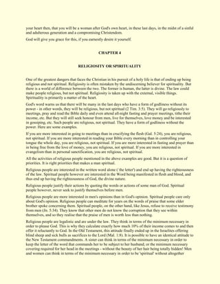 your heart then, that you will be a woman after God's own heart, in these last days, in the midst of a sinful and adulterous generation and a compromising Christendom. God will give you grace for this, if you earnestly desire it yourself. 
CHAPTER 4 
RELIGIOSITY OR SPIRITUALITY One of the greatest dangers that faces the Christian in his pursuit of a holy life is that of ending up being religious and not spiritual. Religiosity is often mistaken by the undiscerning believer for spirituality. But there is a world of difference between the two. The former is human, the latter is divine. The law could make people religious, but not spiritual. Religiosity is taken up with the external, visible things. Spirituality is primarily a matter of the heart. God's word warns us that there will be many in the last days who have a form of godliness without its power - in other words, they will be religious, but not spiritual (2 Tim. 3:5). They will go religiously to meetings, pray and read the Bible daily and even attend all-night fasting and prayer meetings, tithe their income, etc. But they will still seek honour from men, live for themselves, love money and be interested in gossiping, etc. Such people are religious, not spiritual. They have a form of godliness without the power. Here are some examples. If you are more interested in going to meetings than in crucifying the flesh (Gal. 5:24), you are religious, not spiritual. If you are more interested in reading your Bible every morning than in controlling your tongue the whole day, you are religious, not spiritual. If you are more interested in fasting and prayer than in being free from the love of money, you are religious, not spiritual. If you are more interested in evangelism than in personal sanctification, you are religious, not spiritual. All the activities of religious people mentioned in the above examples are good. But it is a question of priorities. It is right priorities that makes a man spiritual. Religious people are interested in the written word alone (`the letter') and end up having the righteousness of the law. Spiritual people however are interested in the Word being manifested in flesh and blood, and thus end up having the righteousness of God, the divine nature. Religious people justify their actions by quoting the words or actions of some man of God. Spiritual people however, never seek to justify themselves before men. Religious people are more interested in men's opinions than in God's opinion. Spiritual people care only about God's opinion. Religious people can meditate for years on the words of praise that some elder brother spoke concerning them. Spiritual people, on the other hand, like Jesus, refuse to receive testimony from men (Jn. 5:34). They know that other men do not know the corruption that they see within themselves, and so they realise that the praise of men is worth less than nothing. 
Religious people are legalistic and are under the law. They think in terms of the minimum necessary in order to please God. This is why they calculate exactly how much 10% of their income comes to and then offer it reluctantly to God. In the Old Testament, this attitude finally ended up in the Israelites offering blind sheep and sick bulls as sacrifices to the Lord (Mal. 1:8). It is possible to have an identical attitude to the New Testament commandments. A sister can think in terms of the minimum necessary in order to keep the letter of the word that commands her to be subject to her husband; or the minimum necessary covering required for her head in the meetings - without the beauty of her hair being totally hidden! Men and women can think in terms of the minimum necessary in order to be 'spiritual' without altogether  