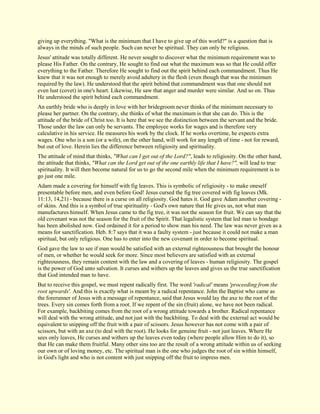giving up everything. "What is the minimum that I have to give up of this world?" is a question that is always in the minds of such people. Such can never be spiritual. They can only be religious. Jesus' attitude was totally different. He never sought to discover what the minimum requirement was to please His Father. On the contrary, He sought to find out what the maximum was so that He could offer everything to the Father. Therefore He sought to find out the spirit behind each commandment. Thus He knew that it was not enough to merely avoid adultery in the flesh (even though that was the minimum required by the law). He understood that the spirit behind that commandment was that one should not even lust (covet) in one's heart. Likewise, He saw that anger and murder were similar. And so on. Thus He understood the spirit behind each commandment. An earthly bride who is deeply in love with her bridegroom never thinks of the minimum necessary to please her partner. On the contrary, she thinks of what the maximum is that she can do. This is the attitude of the bride of Christ too. It is here that we see the distinction between the servant and the bride. Those under the law can only be servants. The employee works for wages and is therefore very calculative in his service. He measures his work by the clock. If he works overtime, he expects extra wages. One who is a son (or a wife), on the other hand, will work for any length of time - not for reward, but out of love. Herein lies the difference between religiosity and spirituality. The attitude of mind that thinks, "What can I get out of the Lord?", leads to religiosity. On the other hand, the attitude that thinks, "What can the Lord get out of the one earthly life that I have?", will lead to true spirituality. It will then become natural for us to go the second mile when the minimum requirement is to go just one mile. Adam made a covering for himself with fig leaves. This is symbolic of religiosity - to make oneself presentable before men, and even before God! Jesus cursed the fig tree covered with fig leaves (Mk. 11:13, 14,21) - because there is a curse on all religiosity. God hates it. God gave Adam another covering - of skins. And this is a symbol of true spirituality - God's own nature that He gives us, not what man manufactures himself. When Jesus came to the fig tree, it was not the season for fruit. We can say that the old covenant was not the season for the fruit of the Spirit. That legalistic system that led man to bondage has been abolished now. God ordained it for a period to show man his need. The law was never given as a means for sanctification. Heb. 8:7 says that it was a faulty system - just because it could not make a man spiritual, but only religious. One has to enter into the new covenant in order to become spiritual. God gave the law to see if man would be satisfied with an external righteousness that brought the honour of men, or whether he would seek for more. Since most believers are satisfied with an external righteousness, they remain content with the law and a covering of leaves - human religiosity. The gospel is the power of God unto salvation. It curses and withers up the leaves and gives us the true sanctification that God intended man to have. But to receive this gospel, we must repent radically first. The word 'radical' means 'proceeding from the root upwards'. And this is exactly what is meant by a radical repentance. John the Baptist who came as the forerunner of Jesus with a message of repentance, said that Jesus would lay the axe to the root of the trees. Every sin comes forth from a root. If we repent of the sin (fruit) alone, we have not been radical. For example, backbiting comes from the root of a wrong attitude towards a brother. Radical repentance will deal with the wrong attitude, and not just with the backbiting. To deal with the external act would be equivalent to snipping off the fruit with a pair of scissors. Jesus however has not come with a pair of scissors, but with an axe (to deal with the root). He looks for genuine fruit - not just leaves. Where He sees only leaves, He curses and withers up the leaves even today (where people allow Him to do it), so that He can make them fruitful. Many other sins too are the result of a wrong attitude within us of seeking our own or of loving money, etc. The spiritual man is the one who judges the root of sin within himself, in God's light and who is not content with just snipping off the fruit to impress men.  