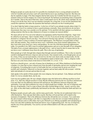 Religious people are easily deceived. It is possible for a husband to have a wrong attitude towards his wife for 6 months and yet to have such self control that he never says anything to hurt her. But then one day he explodes in anger. If he then imagines that he had victory for 6 months but fell into sin just for a moment (when he lost his temper), he is deceiving himself. He had been accumulating sticks of dynamite for 6 months. Then at the end of that time, when a small match was lit, the whole stack exploded. He was living in sin all the time, but it was not manifest externally for a long time. It was not the matchstick that caused the explosion, but rather the dynamite that had been collected over the 6 month period. If we don't fight the battle to keep ourselves `in the love of God' in our attitude towards others (Jude 21), then we sin, even if we continue to have a good testimony externally. Since most believers do not have discernment, they may even consider us to be spiritual. To be satisfied with their opinion is as foolish as asking someone who has no idea whatsoever of music to evaluate our musical ability! We must call sin 'sin' if we are to be radical in our repentance and be freed from religiosity. Anger must be called by its real name - that is 'murder' (Matt. 5:21,22). If you do not do that with each sin, you are doomed to a 'religious' life all your days. You will never become truly spiritual. A religious person can be very exact when it comes to matters of external righteousness. The Pharisees even paid tithes of their mint, dill and cummin. They would not move even 1 millimetre away from external righteousness. Yet they went miles away from love, mercy and goodness. So can it be with those pursuing righteousness today. It is possible to be 100% exact in external righteousness and yet to miss the path of love altogether. The path of new covenant righteousness is the path of love - and we must be alert to ensure that we do not move even 1 millimetre away from this path. This is the way of spirituality. More people go to hell, through false religion than through outward worldliness. This is why we must be careful to distinguish between religiosity and spirituality. Our external works, even though good, can yet be a form, if they are not motivated by a fervent love for the Lord. Such works are dead works, for the power of love is not behind them. We are commanded to repent of dead works - that is, religious works that have not come from a heart of devotion to Christ (Heb. 6:1; 2 Cor. 11:3). God loves cheerful givers - not only of money but of obedience as well. When obedience to God becomes a burden, it is clear that we have strayed away from the path of spirituality and are now treading the road of religiosity. Everything that we give to God under the new covenant must be given out of love - joyfully and voluntarily. Otherwise we become legalistic and are back under the old covenant - with the spirit and attitude of a servant and not that of a son. Jude speaks in his epistle of three people who were religious, but not spiritual - Cain, Balaam and Korah (Jude 11). Let us consider them, one by one. Cain was not a godless man. He was a deeply religious man who believed in offering sacrifices to God (Gen. 4:3). Abel also offered sacrifices to God. But the difference between the two sacrifices and between Cain and Abel was the difference between hell and heaven, the difference between religiosity and spirituality. Cain and Abel symbolise two ways in which people have trodden - the way of religiosity and the way of spirituality. Cain is a type of those who offer external things to God - money, services, time, etc. Abel, on the other hand, symbolically laid himself on the altar, when he killed the lamb and laid it on the altar. Religious people can give gifts, pray, and do many good works - but they do not understand what it is to offer themselves. They may pay their tithes exactly, But they will not put their self to death in the moments of temptation. That is the difference between the old and the new covenants. You could enter the old covenant without dying to self. But it is impossible to enter the new covenant without dying to self. Jesus did not come to offer tithes, but to give Himself as an offering acceptable and well-pleasing to God. Cain and Abel symbolise the broad and narrow ways of approaching God - the way of religiosity and the way of true spirituality. You can be a servant without death to self. But you cannot be a son without it.  