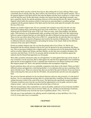 God answered Abel's sacrifice with fire from heaven. But nothing fell on Cain's offering. When a man consistently dies to self day after day, there will be a fire from heaven on his life and his ministry. This is the genuine baptism of the Spirit and fire that John the Baptist said that Jesus would give, to those whose roots He had first axed. On the other hand, a brother who merely does the right things externally, may have a good life, but the fire and the anointing of heaven will be missing from his life. Satan's counterfeit 'baptism' which tickles the emotions (which is what most are enjoying today) is worthless garbage compared with the genuine baptism of the Spirit and fire that Jesus sends upon His disciples who choose the way of the cross. Balaam was another religious man. He was a preacher who wanted to serve God, but who was also interested in making money and meeting great men in the world (Num. 22). He sought honour and financial gain for himself in the name of the Lord. There are many, many false prophets, like Balaam today. Their doctrines are all fundamentally right, according to the letter of the word. But undiscerning believers cannot recognise that they are motivated by the spirit of Balaam (loving money and honour). These are the ones about whom Paul writes in Phil 2:21, saying that they all seek after their own interests. There were people in the church in Pergamum who lived by this doctrine of Balaam (Rev. 2:14). There is no difference between seeking for honour and seeking for money in the church. Both are but different variations of the same spirit of Balaam. Korah was another religious man. He was from the priestly tribe of Levi (Num. 16). But he was dissatisfied with the ministry allotted to him by the Lord. He desired to be more prominent, like Moses was. This covetousness (cloaked with a religious garb), was what proved to be his destruction finally. He and his co-rebels, Dathan and Abiram, and their families, are the only ones recorded in Scripture who went alive into hell (Num. 16:32,33). So seriously did the Lord take this sin of rebellion against the authority that He Himself had appointed over His people. Most elders, preachers and pastors today are self-appointed. To rebel against them may not be serious. It may sometimes even be necessary! But to rebel against one who has been appointed by God would bring upon one the severest judgment of God. A spiritual man would never even dream of doing such a thing. But religious people will. Such is the spiritual foolishness that accompanies religiosity. Korah symbolises those who are in an unhealthy competition with others in the church. When you find it difficult to praise and appreciate a God-fearing brother, it is an indication that you have something of the spirit of Korah in you. When you criticise him, then you are full of the spirit of Korah. If you can listen to others criticising him, then you are like the 250 rebels, who joined Korah, and who were also judged by God. We can never become spiritual if we do not discern between religiosity and spirituality. It is the need of the hour - for it is concerning the last days that it is written that many would have the form of godliness, without the power (which is the word of the cross). The Spirit has also specifically warned that many Christians would turn away from the way that God has appointed for us to be godly, and turn to other religious means - such as avoiding marriage and certain types of food, etc. Man has invented many other counterfeits too, such as the public confession of sin (to become 'humble') and not taking medicines when sick (to increase 'faith'), etc, etc. All these are but doctrines of demons, meant to lead Christians away from the true secret of godliness (Read 1 Tim. 3:16 to 4:5). The only way to true spirituality is by offering oneself to death daily as Jesus did (Rom. 8:36; 2 Cor. 4:10-12). Every other way is a counterfeit. 
CHAPTER 5 
THE SPIRIT OF THE NEW COVENANT  