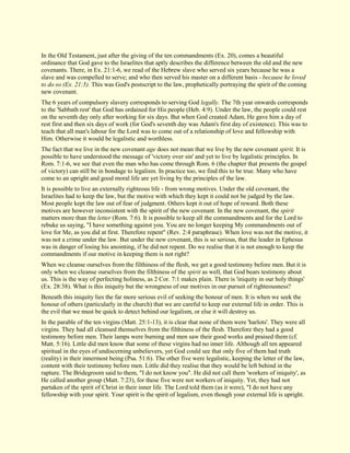In the Old Testament, just after the giving of the ten commandments (Ex. 20), comes a beautiful ordinance that God gave to the Israelites that aptly describes the difference between the old and the new covenants. There, in Ex. 21:1-6, we read of the Hebrew slave who served six years because he was a slave and was compelled to serve; and who then served his master on a different basis - because he loved to do so (Ex. 21:5). This was God's postscript to the law, prophetically portraying the spirit of the coming new covenant. The 6 years of compulsory slavery corresponds to serving God legally. The 7th year onwards corresponds to the 'Sabbath rest' that God has ordained for His people (Heb. 4:9). Under the law, the people could rest on the seventh day only after working for six days. But when God created Adam, He gave him a day of rest first and then six days of work (for God's seventh day was Adam's first day of existence). This was to teach that all man's labour for the Lord was to come out of a relationship of love and fellowship with Him. Otherwise it would be legalistic and worthless. The fact that we live in the new covenant age does not mean that we live by the new covenant spirit. It is possible to have understood the message of 'victory over sin' and yet to live by legalistic principles. In Rom. 7:1-6, we see that even the man who has come through Rom. 6 (the chapter that presents the gospel of victory) can still be in bondage to legalism. In practice too, we find this to be true. Many who have come to an upright and good moral life are yet living by the principles of the law. It is possible to live an externally righteous life - from wrong motives. Under the old covenant, the Israelites had to keep the law, but the motive with which they kept it could not be judged by the law. Most people kept the law out of fear of judgment. Others kept it out of hope of reward. Both these motives are however inconsistent with the spirit of the new covenant. In the new covenant, the spirit matters more than the letter (Rom. 7:6). It is possible to keep all the commandments and for the Lord to rebuke us saying, "I have something against you. You are no longer keeping My commandments out of love for Me, as you did at first. Therefore repent" (Rev. 2:4 paraphrase). When love was not the motive, it was not a crime under the law. But under the new covenant, this is so serious, that the leader in Ephesus was in danger of losing his anointing, if he did not repent. Do we realise that it is not enough to keep the commandments if our motive in keeping them is not right? When we cleanse ourselves from the filthiness of the flesh, we get a good testimony before men. But it is only when we cleanse ourselves from the filthiness of the spirit as well, that God bears testimony about us. This is the way of perfecting holiness, as 2 Cor. 7:1 makes plain. There is 'iniquity in our holy things' (Ex. 28:38). What is this iniquity but the wrongness of our motives in our pursuit of righteousness? Beneath this iniquity lies the far more serious evil of seeking the honour of men. It is when we seek the honour of others (particularly in the church) that we are careful to keep our external life in order. This is the evil that we must be quick to detect behind our legalism, or else it will destroy us. 
In the parable of the ten virgins (Matt. 25:1-13), it is clear that none of them were 'harlots'. They were all virgins. They had all cleansed themselves from the filthiness of the flesh. Therefore they had a good testimony before men. Their lamps were burning and men saw their good works and praised them (cf. Matt. 5:16). Little did men know that some of these virgins had no inner life. Although all ten appeared spiritual in the eyes of undiscerning unbelievers, yet God could see that only five of them had truth (reality) in their innermost being (Psa. 51:6). The other five were legalistic, keeping the letter of the law, content with their testimony before men. Little did they realise that they would be left behind in the rapture. The Bridegroom said to them, "I do not know you". He did not call them 'workers of iniquity', as He called another group (Matt. 7:23), for these five were not workers of iniquity. Yet, they had not partaken of the spirit of Christ in their inner life. The Lord told them (as it were), "I do not have any fellowship with your spirit. Your spirit is the spirit of legalism, even though your external life is upright.  