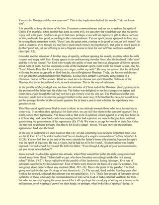 You are the Pharisees of the new covenant". This is the implication behind the words, "I do not know you". It is possible to keep the letter of the New Testament commandments and yet not to radiate the spirit of Christ. For example, when another has done us some evil, we can obey the word that says that we are to repay evil with good. And we can go to that man, perhaps, even with an expensive gift, to show our love to him, and to do him good, according to the commandment. Yet our spirit, in our approach to him, may be saying these unspoken words, "Here I am, the great saint, coming to do good to you, an evil sinner". In such a situation, even though we may have spent much money buying that gift, and gone to much pains to do that 'good' act, yet our offering is not a fragrant aroma to God, for our 'self' has not been sacrificed (See Eph. 5:2). Consider another situation. A brother may sit quietly, without opening his mouth, at a time when his wife is upset and angry with him. It may appear to an undiscerning outsider there, that the husband is the 'saint' and the wife the 'sinner'. Yet God who weighs the spirits of men may have an altogether different opinion about both of them. For the unspoken words of the husband's spirit, even while his mouth is shut, may be, "Lord, I thank Thee that I have victory over anger, unlike my wife". He may not realise, that his defeated wife may be more acceptable to God than he, the self-righteous Pharisee. Truly, the harlots and thieves will get into the kingdom before the Pharisees. Losing one's temper is certainly unbecoming of a Christian. But so is Phariseeism. What we must do is to cleanse our spirit from the filthiness of the Pharisee that it can be polluted with, in such situations. This is the way of salvation. In the parable of the prodigal son, we have the attitudes of Christ and of the Pharisee, clearly portrayed in the persons of the father and the elder son. The father was delighted to see his younger son repent and come back, even though the lad may not have got victory over his sins yet. The Pharisaical older son, however, could not welcome his younger brother in the same way. If he had had his way, he would have put his younger brother in the servants' quarters for at least a year to test whether his repentance was genuine or not. This Pharisaical spirit in our flesh is most evident, in our attitude towards those who have harmed us in some way. Even when they apologise for their error, we can still 'put them in the servants' quarters' for a while, to test their repentance. Yet Jesus told us that even if a person sinned against us every two hours in a 12 hour day, and came back each time saying that he had repented, we were to forgive him, without questioning the genuineness of his repentance (Lk.17:4). We were to accept his words at their face value. He may not be genuine perhaps. But that is for God to judge - not us. We can only see the outward appearance. God sees the heart. In the day of judgment we shall discover that why we did something was far more important than what we did (1 Cor. 4:5). The elder brother had "never disobeyed a single commandment" of his father's (Lk. 15:29). Yet we find him at the end of the story outside the father's house (the church), because his spirit was the spirit of legalism. He was a virgin, but he had no oil in his vessel. His motivation was finally exposed. He had served for reward. He tells his father, "Even though I obeyed all your commandments, yet you never rewarded me"! 
Jesus warned His disciples against this attitude, when Peter asked Him (after the rich young ruler had turned away from Him), "What shall we get, who have forsaken everything (unlike the rich young ruler)?" (Matt. 19:27). Jesus replied with the parable of the landowner, hiring labourers. Five sets of labourers were hired by this landowner. Four of them were hired on the basis of a specific contract. The last group alone came without any contract (Matt. 20:1-16). This is the point of the parable. The first group worked for the specific wage of one denarius (v. 2). The second, third and the fourth groups also worked for reward, although the amount was not specified (v. 3-5). These four groups of labourers are all symbolic of those who keep the commandments or who serve God or make external sacrifices for Him - but who are secretly hoping for some reward for it all - perhaps the carnal joy of sitting on a throne in the millennium, or of wearing a 'crown' on their heads; or perhaps, what looks like a 'spiritual' desire, of  