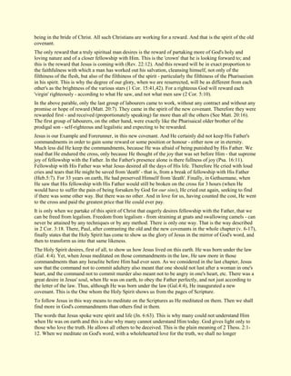 being in the bride of Christ. All such Christians are working for a reward. And that is the spirit of the old covenant. The only reward that a truly spiritual man desires is the reward of partaking more of God's holy and loving nature and of a closer fellowship with Him. This is the 'crown' that he is looking forward to; and this is the reward that Jesus is coming with (Rev. 22:12). And this reward will be in exact proportion to the faithfulness with which a man has worked out his salvation, cleansing himself, not only of the filthiness of the flesh, but also of the filthiness of the spirit - particularly the filthiness of the Phariseeism in his spirit. This is why the degree of our glory, when we are resurrected, will be as different from each other's as the brightness of the various stars (1 Cor. 15:41,42). For a righteous God will reward each 'virgin' righteously - according to what He saw, and not what men saw (2 Cor. 5:10). In the above parable, only the last group of labourers came to work, without any contract and without any promise or hope of reward (Matt. 20:7). They came in the spirit of the new covenant. Therefore they were rewarded first - and received (proportionately speaking) far more than all the others (See Matt. 20:16). The first group of labourers, on the other hand, were exactly like the Pharisaical older brother of the prodigal son - self-righteous and legalistic and expecting to be rewarded. Jesus is our Example and Forerunner, in this new covenant. And He certainly did not keep His Father's commandments in order to gain some reward or some position or honour - either now or in eternity. Much less did He keep the commandments, because He was afraid of being punished by His Father. We read that He endured the cross, only because He thought of the joy that was set before Him - that supreme joy of fellowship with the Father. In the Father's presence alone is there fullness of joy (Psa. 16:11). Fellowship with His Father was what Jesus desired all the days of His life. Therefore He cried with loud cries and tears that He might be saved from 'death' - that is, from a break of fellowship with His Father (Heb.5:7). For 33 years on earth, He had preserved Himself from 'death'. Finally, in Gethsemane, when He saw that His fellowship with His Father would still be broken on the cross for 3 hours (when He would have to suffer the pain of being forsaken by God for our sins), He cried out again, seeking to find if there was some other way. But there was no other. And in love for us, having counted the cost, He went to the cross and paid the greatest price that He could ever pay. It is only when we partake of this spirit of Christ that eagerly desires fellowship with the Father, that we can be freed from legalism. Freedom from legalism - from straining at gnats and swallowing camels - can never be attained by any techniques or by any method. There is only one way. That is the way described in 2 Cor. 3:18. There, Paul, after contrasting the old and the new covenants in the whole chapter (v. 6-17), finally states that the Holy Spirit has come to show us the glory of Jesus in the mirror of God's word, and then to transform us into that same likeness. The Holy Spirit desires, first of all, to show us how Jesus lived on this earth. He was born under the law (Gal. 4:4). Yet, when Jesus meditated on those commandments in the law, He saw more in those commandments than any Israelite before Him had ever seen. As we considered in the last chapter, Jesus saw that the command not to commit adultery also meant that one should not lust after a woman in one's heart, and the command not to commit murder also meant not to be angry in one's heart, etc. There was a great desire in Jesus' soul, when He was on earth, to obey the Father perfectly, and not just according to the letter of the law. Thus, although He was born under the law (Gal.4:4), He inaugurated a new covenant. This is the One whom the Holy Spirit shows us from the pages of Scripture. To follow Jesus in this way means to meditate on the Scriptures as He meditated on them. Then we shall find more in God's commandments than others find in them. 
The words that Jesus spoke were spirit and life (Jn. 6:63). This is why many could not understand Him when He was on earth and this is also why many cannot understand Him today. God gives light only to those who love the truth. He allows all others to be deceived. This is the plain meaning of 2 Thess. 2:1- 12. When we meditate on God's word, with a wholehearted love for the truth, we shall no longer  