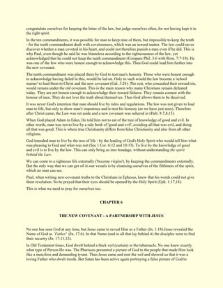 congratulate ourselves for keeping the letter of the law, but judge ourselves often, for not having kept it in the right spirit. In the ten commandments, it was possible for man to keep nine of them, but impossible to keep the tenth - for the tenth commandment dealt with covetousness, which was an inward matter. The law could never discover whether a man coveted in his heart, and could not therefore punish a man even if he did. This is why Paul, even though he said he was blameless according to the righteousness of the law, yet acknowledged that he could not keep the tenth commandment (Compare Phil. 3:6 with Rom. 7:7-10). He was one of the few who were honest enough to acknowledge this. Thus God could lead him further into the new covenant. The tenth commandment was placed there by God to test man's honesty. Those who were honest enough to acknowledge having failed in this, would be led on. Only to such would the law become a 'school master' to lead them to Christ and the new covenant (Gal. 3:24). The rest, who concealed their inward sin, would remain under the old covenant. This is the main reason why many Christians remain defeated today. They are not honest enough to acknowledge their inward failures. They remain content with the honour of men. They do not love the truth about themselves. Thus God allows them to be deceived. It was never God's intention that man should live by rules and regulations. The law was not given to lead man to life, but only to show man's impotence and to test his honesty (as we have just seen). Therefore after Christ came, the Law was set aside and a new covenant was ushered in (Heb. 8:7,8,13). When God placed Adam in Eden, He told him not to eat of the tree of knowledge of good and evil. In other words, man was not to live by a rule book of 'good and evil', avoiding all that was evil, and doing all that was good. This is where true Christianity differs from false Christianity and also from all other religions. God intended man to live by the tree of life - by the leading of God's Holy Spirit who would tell him what was pleasing to God and what was not (See 1 Cor. 6:12 and 10:13). To live by the knowledge of good and evil is to live by the law. This can only bring us into bondage, without understanding the spirit behind the Law. We can come to a righteous life externally ('become virgins'), by keeping the commandments externally. But the only way that we can get oil in our vessels is by cleansing ourselves of the filthiness of the spirit, which no man can see. Paul, when writing new-covenant truths to the Christians in Ephesus, knew that his words could not give them revelation. So he prayed that their eyes should be opened by the Holy Spirit (Eph. 1:17,18). This is what we need to pray for ourselves too. 
CHAPTER 6 
THE NEW COVENANT - A PARTNERSHIP WITH JESUS No one has seen God at any time, but Jesus came to reveal Him as a Father (Jn. 1:18).Jesus revealed the Name of God as `Father' (Jn. 17:6). In that Name (and in all that lay behind it) the disciples were to find their security (Jn. 17:11,12). 
In Old Testament times, God dwelt behind a thick veil (curtain) in the tabernacle. No one knew exactly what type of Person He was. The Pharisees presented a picture of God to the people that made Him look like a merciless and demanding tyrant. Then Jesus came and rent the veil and showed us that it was a loving Father who dwelt inside. But Satan has been active again portraying a false picture of God to  