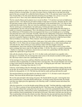 believers and unbelievers alike. It is the calling of the church now to do what Jesus did - present the true picture of God as a loving Father. It is only as we know God as a Father that we can enter into all the good of the new covenant. He is called the God of all grace (1 Pet. 5:10), and since 'grace' means 'help in time of need' (Heb. 4:16), this means that God will always be our Helper. He is always on our side against the Devil. This is why Jesus called the Holy Spirit the 'Helper' (Jn. 14:16). The law came by Moses and its purpose was to reveal sin (Rom. 7:13) and also to reveal our helplessness against sin (Gal. 3:24). But the law provided no helper to help man to overcome. Therefore the law could not lead man to purity within. God has always desired purity in the inward parts (Psa. 51:6). But no man could attain this under the law. But now Jesus has established a better covenant. It is better in this respect: The law merely gave commandments, but under grace, God has provided us not only with commandments, but also with an Example (Jesus in His earthly life) and a Helper (the Holy Spirit), to enable us to keep the commandments. This is the difference between the old and new covenants. Satan has robbed most of Christendom of the encouragement that Jesus as our Example gives us, by hiding from them that Jesus came in the flesh. Secondly, Satan has also robbed them of the power of that Helper, the Holy Spirit, by either counterfeiting or denying the baptism in the Holy Spirit. Multitudes today have received a counterfeit 'baptism in the Spirit', that has given them neither power to fight the lusts in their flesh nor boldness to resist Satan. What a fantastic work of deception Satan has done! Under law, man tries to please God and fails. Under grace, God works within us and enables us to please Him (Phil. 2:12,13). Those who are trying to please God and failing to do so, while sincere perhaps, are still under the law. Most of them are weary and heavy laden with their struggle to keep the commandments. Such weary and heavy laden people are the ones whom Jesus invites to come to Him and to exchange their heavy yoke for His light one (Matt. 11:28-30). The yoke is a symbol of partnership - whether in a marriage or in business. Jesus invites us to enter into a partnership with Him where He supplies the capital and we get the profits! John calls the miracles of Jesus 'signs' (Jn. 2:11). In other words, each miracle was a parable with a message in it. Essentially, the one message that comes across in the miracles recorded in John's gospel, is this, that Jesus wants to enter into a partnership with us. At the marriage at Cana, Jesus could have filled the water pots with wine - from nothing. But then there would have been no partnership. It would have been a one-man show. The servants therefore were invited to share in the miracle by doing their part - the easy part - of filling the pots with water. Then Jesus did the difficult part - of turning it into wine (Jn. 2:1-11). Likewise, in the feeding of the five thousand, Jesus could have produced food from nothing. But He did not do that. He invited a little boy to give Him his lunch packet; and in partnership with that little boy He fed the five thousand (Jn. 6:1-13). The little boy did what he could; and Jesus did what He could! The man born blind too was first asked to do what he could (Jn. 9:1-7). He had to wash in the pool of Siloam. Then Jesus did the difficult part of opening his eyes. We see the same principle in the raising of Lazarus. His friends did the easy part - removing the stone that covered the grave. Jesus then did the difficult part - of raising Lazarus from the dead. His friends were then once again given the opportunity to do what they could - to unbind Lazarus and release him (Jn. 11:38-44). 
After the resurrection, we see the disciples going fishing one night. "And that night they caught nothing" (Jn. 21:3). That is a picture of man striving under the law! Then Jesus came. He could have filled their boats with fish without their casting their nets into the sea. A God who commanded the fish to come near Peter's boat on that lake, could just have easily commanded those very fish to jump into his boat. But then there would have been no partnership. So man had to do his part. They had to cast their nets into the sea. Thus in partnership with Jesus the miracle was done. Man does the easy part and Jesus does the difficult part. But they did have to cast their nets. That is the obedience of faith - that Paul speaks of in Rom. 1:5.  