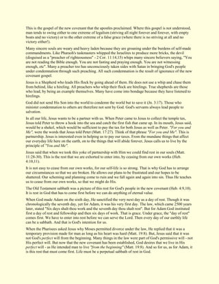 This is the gospel of the new covenant that the apostles proclaimed. Where this gospel is not understood, man tends to swing either to one extreme of legalism (striving all night forever and forever, with empty boats and no victory) or to the other extreme of a false grace (where there is no striving at all and no victory either!). Many sincere souls are weary and heavy laden because they are groaning under the burdens of self-made commandments. Like Pharaoh's taskmasters whipped the Israelites to produce more bricks, the devil (disguised as a "preacher of righteousness" - 2 Cor. 11:14,15) whips many sincere believers saying, "You are not reading the Bible enough. You are not fasting and praying enough. You are not witnessing enough, etc". Many a preacher too has unconsciously taken sides with Satan in bringing God's people under condemnation through such preaching. All such condemnation is the result of ignorance of the new covenant gospel. Jesus is a Shepherd who leads His flock by going ahead of them. He does not use a whip and chase them from behind, like a hireling. All preachers who whip their flock are hirelings. True shepherds are those who lead, by being an example themselves. Many have come into bondage because they have listened to hirelings. God did not send His Son into the world to condemn the world but to save it (Jn. 3:17). Those who minister condemnation to others are therefore not sent by God. God's servants always lead people to salvation. In all our life, Jesus wants to be a partner with us. When Peter came to Jesus to collect the temple tax, Jesus told Peter to throw a hook into the sea and catch the first fish that came up. In its mouth, Jesus said, would be a shekel, which would be sufficient to pay the tax for both Jesus as well as Peter. "For you and Me", were the words that Jesus told Peter (Matt. 17:27). Think of that phrase "For you and Me". This is partnership. Jesus is interested even in helping us to pay our taxes. From the mundane things that affect our everyday life here on the earth, on to the things that will abide forever, Jesus calls us to live by the principle of "You and Me". Jesus said that when we took this yoke of partnership with Him we could find rest in our souls (Matt. 11:28-30). This is the rest that we are exhorted to enter into, by ceasing from our own works (Heb. 4:10,11). It is not easy to cease from our own works, for our self-life is so strong. That is why God has to arrange our circumstances so that we are broken. He allows our plans to be frustrated and our hopes to be shattered. Our scheming and planning come to ruin and we fall again and again into sin. Thus He teaches us to cease from our own works, so that we might do His. The Old Testament sabbath was a picture of this rest for God's people in the new covenant (Heb. 4:9,10). It is rest in God that has to come first before we can do anything of eternal value. When God made Adam on the sixth day, He sanctified the very next day as a day of rest. Though it was chronologically the seventh day, yet for Adam, it was his very first day. The law, which came 2500 years later, stated "Six days shalt thou work and the seventh day thou shalt rest". But for Adam God instituted first a day of rest and fellowship and then six days of work. That is grace. Under grace, the "day of rest" comes first. We have to enter into rest before we can serve the Lord. Then every day of our earthly life can be a sabbath. And that is God's intention for us. When the Pharisees asked Jesus why Moses permitted divorce under the law, He replied that it was a temporary provision made for man as long as his heart was hard (Matt. 19:8). But, Jesus said that it was not God's perfect will from the beginning. Many things in the law were part of God's permissive will - not His perfect will. But now that the new covenant has been established, God desires that we live in His perfect will - as He intended man to live "from the beginning" (Matt. 19:8). And so for us, as for Adam, it is this rest that must come first. Life must be a perpetual sabbath of rest in God.  