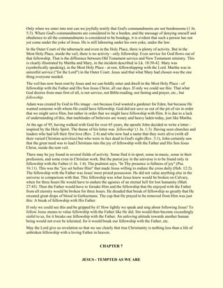 Only when we enter into rest can we joyfully testify that God's commandments are not burdensome (1 Jn. 5:3). Where God's commandments are considered to be a burden, and the message of denying oneself and obedience to all the commandments is considered to be bondage, it is evident that such a person has not yet come under the yoke of Jesus. He is still labouring under his own yoke, under the law. In the Outer Court of the tabernacle and even in the Holy Place, there is plenty of activity. But in the Most Holy Place, inside the veil, there is no activity - only fellowship. Even service for God flows out of that fellowship. That is the difference between Old Testament service and New Testament ministry. This is clearly illustrated by Martha and Mary, in the incident described in Lk. 10:38-42. Mary was (symbolically speaking), in the Most Holy Place - at rest, fellowshipping with the Lord. Martha was in unrestful service ("for the Lord") in the Outer Court. Jesus said that what Mary had chosen was the one thing everyone needed. The veil has now been rent by Jesus and we can boldly enter and dwell in the Most Holy Place - of fellowship with the Father and His Son Jesus Christ, all our days. If only we could see this: That what God desires from man first of all, is not service, not Bible-reading, not fasting and prayer, etc., but fellowship. Adam was created by God in His image - not because God wanted a gardener for Eden, but because He wanted someone with whom He could have fellowship. God did not save us out of the pit of sin in order that we might serve Him, but rather in order that we might have fellowship with Him. It is due to a lack of understanding of this, that multitudes of believers are weary and heavy laden today, just like Martha. At the age of 95, having walked with God for over 65 years, the apostle John decided to write a letter - inspired by the Holy Spirit. The theme of his letter was `fellowship' (1 Jn. 1:3). Having seen churches and leaders who had left their first love (Rev. 2:4) and who now had a name that they were alive (with all their varied Christian activities) but who were in fact dead in God's sight (Rev. 3:1), John certainly saw that the great need was to lead Christians into the joy of fellowship with the Father and His Son Jesus Christ, inside the rent veil. There may be joy found in several fields of activity. Some find it in sport, some in music, some in their profession, and some even in Christian work. But the purest joy in the universe is to be found only in fellowship with the Father (1 Jn. 1:4). The psalmist says, "In Thy presence is fullness of joy" (Psa. 16:11). This was the "joy set before Him" that made Jesus willing to endure the cross daily (Heb. 12:2). The fellowship with the Father was Jesus' most prized possession. He did not value anything else in the universe in comparison with that. This fellowship was what Jesus knew would be broken on Calvary, when for three hours He would have to endure the agonies of an eternal hell for lost humanity (Matt. 27:45). Then the Father would have to forsake Him and the fellowship that He enjoyed with the Father from all eternity would be broken for three hours. He dreaded that break of fellowship so greatly that He sweated great drops of blood in Gethsemane. The cup that He prayed to be removed from Him was just this: A break of fellowship with His Father. If only we could see this and be gripped by it! How lightly we speak and sing about following Jesus! To follow Jesus means to value fellowship with the Father like He did. Sin would then become exceedingly sinful to us, for it breaks our fellowship with the Father. An unloving attitude towards another human being would not even be tolerated, for it would break our fellowship with the Father, etc. May the Lord give us revelation so that we see clearly that true Christianity is nothing less than a life of unbroken fellowship with a loving Father in heaven. 
CHAPTER 7 
JESUS - TEMPTED AS WE ARE  