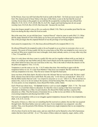 In His Person, Jesus was still God when He lived on earth in the flesh – for God can never cease to be God. The clearest proof of Jesus' Deity in the days of His flesh, is seen in the fact that He received worship. Seven times in the gospels we are told that He accepted the worship that men offered Him (Matt.8:2; 9:18; 14:33; 15:25; 20:20; Mk.5:6; Jn.9:38). Angels and God-fearing men do not accept worship (Acts 10:25,26; Rev.22:8,9). But Jesus did – because He was God. Jesus also forgave people’s sins on His own authority (Mark 2:10). That is yet another proof that He was God even during the days when He lived on earth. But at the same time, we are told that Jesus “emptied Himself” when he came to earth (Phil.2:5). What did He empty Himself of? Not of His Deity (as we have just seen) but of the privileges he had as God. One of the privileges that He emptied Himself of was the privilege of not being tempted. God cannot be tempted (Jas.1:13). But Jesus allowed Himself to be tempted (Mt.4:1-11). He allowed Himself to be tempted in order to be an Example to us as to how to overcome when we are tempted. The secret of living a godly life lies in seeing Jesus as One Who was tempted in every way as we are and yet Who never sinned even once in thought, word, deed, attitude, motive, or in any other way (See 1 Tim. 3:16 and Heb. 4:15). Since it is only those who have come to a godly life who can live together without strife as one body in Christ, we could go one step further and say that a local church can be the expression of Christ's body only where believers have seen our Lord Jesus in this way. This is the truth of which the church is to be the pillar and support (1 Tim. 3:15,16). Temptation is not the same as sin. Jas. 1:14,15 makes that clear. Our mind has to agree with the temptation before we sin. It is clear from Matthew 4 that Jesus was tempted. But His mind never agreed with any temptation even once. Thus He never sinned. He kept His heart pure. Jesus was born of the Holy Spirit. He did not have the 'old man' that we were born with. We have sinful flesh, whereas Jesus did not have sinful flesh. He came only “in the likeness of sinful flesh” (Rom.8:3). But the Bible teaches that our Lord “was tempted in all points as we are” (Heb.4:15). We do not have to analyze this, even as we do not analyze the mystery of God becoming Man. We only have to believe it. At every point, in every temptation, Jesus obeyed His Father, unlike Adam. God’s Word says about Jesus, “He learned obedience and was made complete” (Heb. 5:7-9). The word “learned” is a word that relates to education. So what this verse is saying is that Jesus received an education in obedience as a Man. In each situation, He obeyed His Father and thus completed His education as a Man. Thus He became a Forerunner for us, so that we too can follow in His footsteps, overcoming temptation and obeying God (Heb. 6:20). Our Lord can sympathise with us in our struggles against temptation, because He too was tempted like us (Heb. 2:18; 4:15; 12:2-4). The purity of Jesus as a Man was not something that He received on a platter, but one that was acquired through battle. But those battles were not endless ones. Every temptation was conquered - one after another. Thus, over the period of His lifetime, He faced every single temptation that we are tempted by - and overcame. 
All of us have lived in sin for many years, and our sinful flesh can be likened to a box full of poisonous snakes that have been well-fed – by us!! The names of these snakes are impurity, anger, malice, strife,  