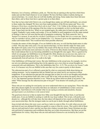 bitterness, love of money, selfishness, pride, etc. This box has an opening at the top from which these snakes put out their head whenever we are tempted. We have fed these snakes in plenty during our unconverted days. As a result, they are well-fed, healthy and strong. Some snakes have been fed more than others, and so those lusts have a greater grip on us than others. Now that we have died with Christ to sin, even though these snakes are still hale and hearty, our attitude to these snakes has changed! We have now been made partakers of the Divine nature and "those who belong to Christ have crucified their flesh with its lusts" (Gal. 5:24). Unlike in the old days, now, when a snake puts its head out of the opening of the box (when we are tempted), we hit it on the head with a stick. It goes back into the box. When we are tempted again, the snake puts its head out again, and we hit it again. Gradually it gets weaker and weaker. If we are faithful in each temptation to hit the snake instead of feeding it, then we will soon find the pull of temptation weakening. The flesh cannot be 'shot' or 'hanged' in a moment. It can only be crucified. Crucifixion is a slow death, but it is a certain one. That is why we consider it all joy, when we are tempted (Jas. 1:2) - because it gives us the opportunity to hit the snakes and weaken them. This would not have been possible otherwise. Consider the matter of dirty thoughts. If we are faithful in this area, we will find that death enters in after a while. This may take some years, if in our unconverted days, we have fed this snake for many years. But death will surely come if we are faithful. One result will be that our dreams will become purer too. Dirty dreams will become more and more of a rarity. If however dirty dreams increase in their frequency, that would indicate that we are becoming unfaithful in our thought-life once again. This is a good test by which we can gauge our faithfulness in our thought-life. Dirty dreams are unconscious sins, and so we need not feel guilty about them (Rom. 7:25; 8:1). 1 Jn. 1:7 tells us that the blood of Jesus cleanses us automatically from all such sin, if we walk in the light. Utter faithfulness will bring total victory. But utter faithfulness in the sexual area, for example, involves our not even admiring a good-looking face (in the opposite sex), even when no sexual thoughts are connected with such admiration. This is the faithfulness that Prov. 6:25 ("Do not desire her beauty") calls us to. It is because very few are faithful in this area that very few come to purity in their dreams. The subconscious part of us is affected a great deal by what we consciously think about during our waking moments - not by temptations that are flashed into our mind, but by our reactions to those temptations. If our subconscious part gets the message that we hate sin even in our thoughts and attitudes and that we are living before God's face, then it will 'fall in line' with our desire for purity (See Psa. 51:6). The important question therefore is not, "What do my fellow believers think of my purity?" but rather "What message has the subconscious part of me got?" Your dreams will usually give you the answer. Those who are not seeking for total purity can never understand what we are saying here. Those who take their dirty dreams lightly do not realise that these are indicators of unfaithfulness in their conscious thought-life. Such believers will consider what we are saying as extreme and unrealistic, because spiritual matters are foolishness to the natural mind. The good news however is that no matter how filthy your thought-life may have been, it can become totally pure, if you are faithful in seeking to walk the way Jesus walked. This in turn, will purify your dreams too - although this will take time; the time taken will depend on how much you fed the flesh in your unconverted days. But the strongest snake too can be put to death, through radical faithfulness. Jesus invited only those who were weary and heavy laden to come to Him. It is only when you are sick and tired of your own defeated life that you qualify to come to Him for victory. The world is full of those who are sick and tired of others and the way that others behave towards them. Some Christians are also sick and tired of compromise and worldliness that they see in their denominations. But these are not the qualifications for victory. Only those who are sick and tired of themselves are invited by the Lord to come.  