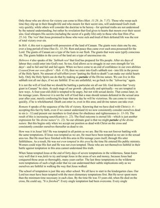 Only those who are thirsty for victory can come to Him (Matt. 11:28; Jn. 7:37). Those who weep each time they slip up in their thought-life and who mourn for their secret sins, will understand God's truth very quickly; while others will consider the doctrine to be heresy - for spiritual truths are not understood by the natural understanding, but rather by revelation that God gives to hearts that mourn over their secret sins. God whispers His secrets (including the secret of a godly life) only to those who fear Him (Psa. 25:14). The 'rest' that Jesus promised to those who were sick and tired of their defeated life was the rest of total victory over sin. In Heb. 4, this rest is equated with possession of the land of Canaan. The giants were slain one by one, over a long period of time (See Ex. 33:29). Rest and peace thus came over each area possessed for the Lord. The giants of Canaan are a type of the lusts in our flesh. The giants that were seen typify conscious sin. The giants hidden in the caves of the land are a type of unconscious sin. Hebrews 4 also speaks of the `Sabbath rest' that God has prepared for His people. After six days of labour they could enter into God's rest. So too, God allows us to struggle in our own strength for 'six days' - and to fail and fail and fail again. When we have come to an end of confidence in our own abilities ('ceased from our own efforts' - Heb. 4:10), then we enter into God's sabbath rest - into life in the power of the Holy Spirit. No amount of self-effort (even “putting the flesh to death”) can make our sinful hearts holy. Only the Holy Spirit can do that by making us partake of the Divine nature. We can live in this sabbath rest all our days, if we are faithful. If we are unfaithful, we go back to the “labouring” again. It is not the will of God that we should be battling a particular sin all our life. God desires that “every giant in Canaan” be slain. At each stage of our growth - physically and spiritually - we are tempted in new ways. A four-year-old child is tempted to be angry, but not with sexual desire. That comes later, in his teenage years. However it is not the will of God that a man should remain defeated in the sexual area year after year, merely confessing his hope that one day he will be victorious. He can come to victory quickly, if he is wholehearted. Death can enter in, even in this area; and divine nature can take over. Romans 6 speaks of the sequence of the life of victory. Knowing that we have died with Christ (v. 6 - accepting this fact by faith, even if we cannot understand it) we now consistently consider ourselves dead to sin (v. 11) and present our members to God alone for obedience and righteousness (v. 13-18). The result of this is increasing sanctification (v. 22). The final outcome is eternal life - which is just another expression for 'the divine nature' (v. 22). So our ultimate goal is that we might partake of the divine nature. But this begins only when we accept our position as dead with Christ on the cross and consistently consider ourselves thereafter as dead to sin. How was it in Jesus' life? He was tempted in all points as we are. But He was not forever battling with the same temptations. If Jesus was tempted as we are, He must have been tempted as we are in the sexual area too. But He must have finished with this area in His teenage years itself, through His utter faithfulness. As a result, He was not even tempted in this area by the time He entered His public ministry. Women could wipe His feet and He was not even tempted. Those who are not themselves faithful in their battle against temptation in this area cannot understand this truth. When Satan tempted Jesus at the end of forty days of severe temptations in the wilderness, Satan knew very well that it was futile to try and tempt Jesus in the areas of sex and money, because Jesus had conquered those areas so thoroughly, many years earlier. The last three temptations in the wilderness were temptations of such a high order that we can understand their subtle implications only as we ourselves are faithful in walking the way that Jesus walked. 
The school of temptation is just like any other school. We all have to start in the kindergarten class. Our Lord too must have been tempted with the most elementary temptations first. But He never spent more than the minimum time necessary in each class. By the time He was 33 years old, when He died on the cross, He could say, "It is finished". Every single temptation had been overcome. Every single  