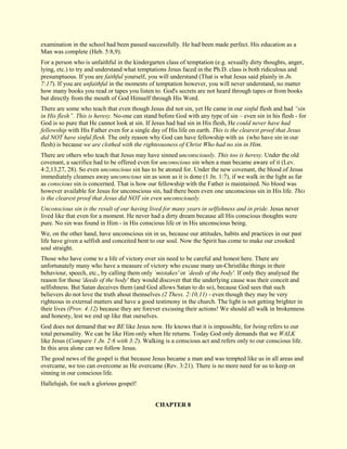 examination in the school had been passed successfully. He had been made perfect. His education as a Man was complete (Heb. 5:8,9). For a person who is unfaithful in the kindergarten class of temptation (e.g. sexually dirty thoughts, anger, lying, etc.) to try and understand what temptations Jesus faced in the Ph.D. class is both ridiculous and presumptuous. If you are faithful yourself, you will understand (That is what Jesus said plainly in Jn. 7:17). If you are unfaithful in the moments of temptation however, you will never understand, no matter how many books you read or tapes you listen to. God's secrets are not heard through tapes or from books but directly from the mouth of God Himself through His Word. There are some who teach that even though Jesus did not sin, yet He came in our sinful flesh and had “sin in His flesh”. This is heresy. No-one can stand before God with any type of sin – even sin in his flesh - for God is so pure that He cannot look at sin. If Jesus had had sin in His flesh, He could never have had fellowship with His Father even for a single day of His life on earth. This is the clearest proof that Jesus did NOT have sinful flesh. The only reason why God can have fellowship with us (who have sin in our flesh) is because we are clothed with the righteousness of Christ Who had no sin in Him. There are others who teach that Jesus may have sinned unconsciously. This too is heresy. Under the old covenant, a sacrifice had to be offered even for unconscious sin when a man became aware of it (Lev. 4:2,13,27, 28). So even unconscious sin has to be atoned for. Under the new covenant, the blood of Jesus immediately cleanses away unconscious sin as soon as it is done (1 Jn. 1:7), if we walk in the light as far as conscious sin is concerned. That is how our fellowship with the Father is maintained. No blood was however available for Jesus for unconscious sin, had there been even one unconscious sin in His life. This is the clearest proof that Jesus did NOT sin even unconsciously. Unconscious sin is the result of our having lived for many years in selfishness and in pride. Jesus never lived like that even for a moment. He never had a dirty dream because all His conscious thoughts were pure. No sin was found in Him - in His conscious life or in His unconscious being. We, on the other hand, have unconscious sin in us, because our attitudes, habits and practices in our past life have given a selfish and conceited bent to our soul. Now the Spirit has come to make our crooked soul straight. Those who have come to a life of victory over sin need to be careful and honest here. There are unfortunately many who have a measure of victory who excuse many un-Christlike things in their behaviour, speech, etc., by calling them only `mistakes' or `deeds of the body'. If only they analysed the reason for those 'deeds of the body' they would discover that the underlying cause was their conceit and selfishness. But Satan deceives them (and God allows Satan to do so), because God sees that such believers do not love the truth about themselves (2 Thess. 2:10,11) - even though they may be very righteous in external matters and have a good testimony in the church. The light is not getting brighter in their lives (Prov. 4:12) because they are forever excusing their actions! We should all walk in brokenness and honesty, lest we end up like that ourselves. God does not demand that we BE like Jesus now. He knows that it is impossible, for being refers to our total personality. We can be like Him only when He returns. Today God only demands that we WALK like Jesus (Compare 1 Jn. 2:6 with 3:2). Walking is a conscious act and refers only to our conscious life. In this area alone can we follow Jesus. The good news of the gospel is that because Jesus became a man and was tempted like us in all areas and overcame, we too can overcome as He overcame (Rev. 3:21). There is no more need for us to keep on sinning in our conscious life. Hallelujah, for such a glorious gospel! 
CHAPTER 8  