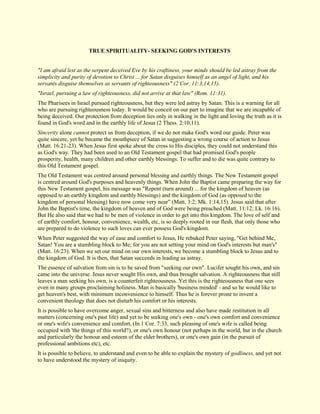 TRUE SPIRITUALITY- SEEKING GOD'S INTERESTS "I am afraid lest as the serpent deceived Eve by his craftiness, your minds should be led astray from the simplicity and purity of devotion to Christ ... for Satan disguises himself as an angel of light, and his servants disguise themselves as servants of righteousness" (2 Cor. 11:3,14,15). "Israel, pursuing a law of righteousness, did not arrive at that law" (Rom. 11:31). The Pharisees in Israel pursued righteousness, but they were led astray by Satan. This is a warning for all who are pursuing righteousness today. It would be conceit on our part to imagine that we are incapable of being deceived. Our protection from deception lies only in walking in the light and loving the truth as it is found in God's word and in the earthly life of Jesus (2 Thess. 2:10,11). Sincerity alone cannot protect us from deception, if we do not make God's word our guide. Peter was quite sincere, yet he became the mouthpiece of Satan in suggesting a wrong course of action to Jesus (Matt. 16:21-23). When Jesus first spoke about the cross to His disciples, they could not understand this as God's way. They had been used to an Old Testament gospel that had promised God's people prosperity, health, many children and other earthly blessings. To suffer and to die was quite contrary to this Old Testament gospel. The Old Testament was centred around personal blessing and earthly things. The New Testament gospel is centred around God's purposes and heavenly things. When John the Baptist came preparing the way for this New Testament gospel, his message was "Repent (turn around) ... for the kingdom of heaven (as opposed to an earthly kingdom and earthly blessings) and the kingdom of God (as opposed to the kingdom of personal blessing) have now come very near" (Matt. 3:2; Mk. 1:14,15). Jesus said that after John the Baptist's time, the kingdom of heaven and of God were being preached (Matt. 11:12; Lk. 16:16). But He also said that we had to be men of violence in order to get into this kingdom. The love of self and of earthly comfort, honour, convenience, wealth, etc, is so deeply rooted in our flesh, that only those who are prepared to do violence to such loves can ever possess God's kingdom. When Peter suggested the way of ease and comfort to Jesus, He rebuked Peter saying, "Get behind Me, Satan! You are a stumbling block to Me; for you are not setting your mind on God's interests but man's" (Matt. 16:23). When we set our mind on our own interests, we become a stumbling block to Jesus and to the kingdom of God. It is then, that Satan succeeds in leading us astray. The essence of salvation from sin is to be saved from "seeking our own". Lucifer sought his own, and sin came into the universe. Jesus never sought His own, and thus brought salvation. A righteousness that still leaves a man seeking his own, is a counterfeit righteousness. Yet this is the righteousness that one sees even in many groups proclaiming holiness. Man is basically 'business minded' - and so he would like to get heaven's best, with minimum inconvenience to himself. Thus he is forever prone to invent a convenient theology that does not disturb his comfort or his interests. It is possible to have overcome anger, sexual sins and bitterness and also have made restitution in all matters (concerning one's past life) and yet to be seeking one's own - one's own comfort and convenience or one's wife's convenience and comfort, (In 1 Cor. 7:33, such pleasing of one's wife is called being occupied with 'the things of this world'!), or one's own honour (not perhaps in the world, but in the church and particularly the honour and esteem of the elder brothers), or one's own gain (in the pursuit of professional ambitions etc), etc. It is possible to believe, to understand and even to be able to explain the mystery of godliness, and yet not to have understood the mystery of iniquity.  