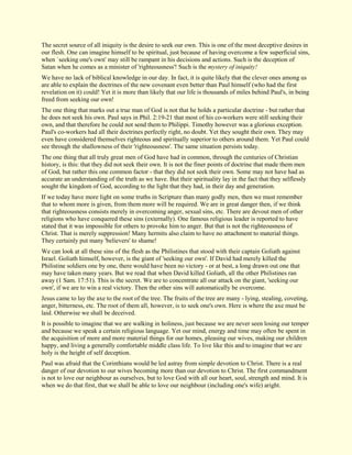 The secret source of all iniquity is the desire to seek our own. This is one of the most deceptive desires in our flesh. One can imagine himself to be spiritual, just because of having overcome a few superficial sins, when `seeking one's own' may still be rampant in his decisions and actions. Such is the deception of Satan when he comes as a minister of 'righteousness'! Such is the mystery of iniquity! We have no lack of biblical knowledge in our day. In fact, it is quite likely that the clever ones among us are able to explain the doctrines of the new covenant even better than Paul himself (who had the first revelation on it) could! Yet it is more than likely that our life is thousands of miles behind Paul's, in being freed from seeking our own! The one thing that marks out a true man of God is not that he holds a particular doctrine - but rather that he does not seek his own. Paul says in Phil. 2:19-21 that most of his co-workers were still seeking their own, and that therefore he could not send them to Philippi. Timothy however was a glorious exception. Paul's co-workers had all their doctrines perfectly right, no doubt. Yet they sought their own. They may even have considered themselves righteous and spiritually superior to others around them. Yet Paul could see through the shallowness of their 'righteousness'. The same situation persists today. The one thing that all truly great men of God have had in common, through the centuries of Christian history, is this: that they did not seek their own. It is not the finer points of doctrine that made them men of God, but rather this one common factor - that they did not seek their own. Some may not have had as accurate an understanding of the truth as we have. But their spirituality lay in the fact that they selflessly sought the kingdom of God, according to the light that they had, in their day and generation. If we today have more light on some truths in Scripture than many godly men, then we must remember that to whom more is given, from them more will be required. We are in great danger then, if we think that righteousness consists merely in overcoming anger, sexual sins, etc. There are devout men of other religions who have conquered these sins (externally). One famous religious leader is reported to have stated that it was impossible for others to provoke him to anger. But that is not the righteousness of Christ. That is merely suppression! Many hermits also claim to have no attachment to material things. They certainly put many 'believers' to shame! We can look at all these sins of the flesh as the Philistines that stood with their captain Goliath against Israel. Goliath himself, however, is the giant of 'seeking our own'. If David had merely killed the Philistine soldiers one by one, there would have been no victory - or at best, a long drawn out one that may have taken many years. But we read that when David killed Goliath, all the other Philistines ran away (1 Sam. 17:51). This is the secret. We are to concentrate all our attack on the giant, 'seeking our own', if we are to win a real victory. Then the other sins will automatically be overcome. Jesus came to lay the axe to the root of the tree. The fruits of the tree are many - lying, stealing, coveting, anger, bitterness, etc. The root of them all, however, is to seek one's own. Here is where the axe must be laid. Otherwise we shall be deceived. It is possible to imagine that we are walking in holiness, just because we are never seen losing our temper and because we speak a certain religious language. Yet our mind, energy and time may often be spent in the acquisition of more and more material things for our homes, pleasing our wives, making our children happy, and living a generally comfortable middle class life. To live like this and to imagine that we are holy is the height of self deception. Paul was afraid that the Corinthians would be led astray from simple devotion to Christ. There is a real danger of our devotion to our wives becoming more than our devotion to Christ. The first commandment is not to love our neighbour as ourselves, but to love God with all our heart, soul, strength and mind. It is when we do that first, that we shall be able to love our neighbour (including one's wife) aright.  