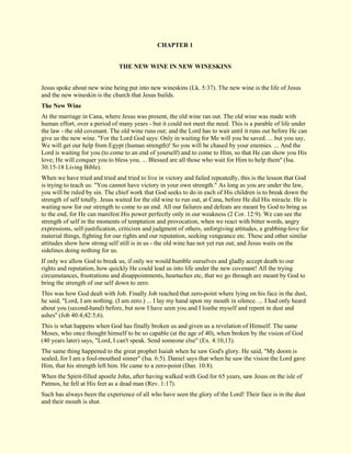 CHAPTER 1 
THE NEW WINE IN NEW WINESKINS 
Jesus spoke about new wine being put into new wineskins (Lk. 5:37). The new wine is the life of Jesus and the new wineskin is the church that Jesus builds. 
The New Wine 
At the marriage in Cana, where Jesus was present, the old wine ran out. The old wine was made with human effort, over a period of many years - but it could not meet the need. This is a parable of life under the law - the old covenant. The old wine runs out; and the Lord has to wait until it runs out before He can give us the new wine. "For the Lord God says: Only in waiting for Me will you be saved. ... but you say, We will get our help from Egypt (human strength)! So you will be chased by your enemies. ... And the Lord is waiting for you (to come to an end of yourself) and to come to Him, so that He can show you His love; He will conquer you to bless you. ... Blessed are all those who wait for Him to help them'' (Isa. 30:15-18 Living Bible). When we have tried and tried and tried to live in victory and failed repeatedly, this is the lesson that God is trying to teach us: "You cannot have victory in your own strength." As long as you are under the law, you will be ruled by sin. The chief work that God seeks to do in each of His children is to break down the strength of self totally. Jesus waited for the old wine to run out, at Cana, before He did His miracle. He is waiting now for our strength to come to an end. All our failures and defeats are meant by God to bring us to the end, for He can manifest His power perfectly only in our weakness (2 Cor. 12:9). We can see the strength of self in the moments of temptation and provocation, when we react with bitter words, angry expressions, self-justification, criticism and judgment of others, unforgiving attitudes, a grabbing-love for material things, fighting for our rights and our reputation, seeking vengeance etc. These and other similar attitudes show how strong self still is in us - the old wine has not yet run out; and Jesus waits on the sidelines doing nothing for us. If only we allow God to break us, if only we would humble ourselves and gladly accept death to our rights and reputation, how quickly He could lead us into life under the new covenant! All the trying circumstances, frustrations and disappointments, heartaches etc, that we go through are meant by God to bring the strength of our self down to zero. This was how God dealt with Job. Finally Job reached that zero-point where lying on his face in the dust, he said, "Lord, I am nothing. (I am zero.) ... I lay my hand upon my mouth in silence. ... I had only heard about you (second-hand) before, but now I have seen you and I loathe myself and repent in dust and ashes'' (Job 40:4;42:5,6). This is what happens when God has finally broken us and given us a revelation of Himself. The same Moses, who once thought himself to be so capable (at the age of 40), when broken by the vision of God (40 years later) says, "Lord, I can't speak. Send someone else" (Ex. 4:10,13). The same thing happened to the great prophet Isaiah when he saw God's glory. He said, "My doom is sealed, for I am a foul-mouthed sinner" (Isa. 6:5). Daniel says that when he saw the vision the Lord gave Him, that his strength left him. He came to a zero-point (Dan. 10:8). When the Spirit-filled apostle John, after having walked with God for 65 years, saw Jesus on the isle of Patmos, he fell at His feet as a dead man (Rev. 1:17). Such has always been the experience of all who have seen the glory of the Lord! Their face is in the dust and their mouth is shut.  
