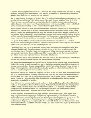 Christians pursuing righteousness can be like a pendulum that swings to one extreme, and then, on seeing their error, swinging to the other extreme. There are cliffs on both sides of the narrow way - and Satan does not really mind which of the two cliffs you fall over! But we praise God for the ministry of the Holy Spirit. "If you leave God's paths and go astray (to the right or to the left), you will hear a Voice behind you say, 'No, this is the way; walk here'" (Isa. 30:21 LB). This is the main purpose of prophetic ministry in the church - to let that Voice speak to us, keeping us right in the centre of the narrow way. The prophetic ministry in the church, and the written word of God are the means God uses to keep us in the centre of the narrow path that leads to life. Having seen the unreality in much of Christendom that has emphasised external activity, neglecting their family life, we can now swing to the other extreme of thinking that Christianity consists of only loving our wife, children and other Christians who speak our 'language' in our ghetto! We must certainly live in love with our family and assembly members and also overcome sin in our personal life. But our devotion to Christ must also be expressed in seeking to promote His kingdom, even at personal cost and sacrifice. Inward purity and external sacrifice are not mutually exclusive - for Jesus had both in His life. The apostle Paul could have settled down to a comfortable Christian life in Tarsus as a Christian businessman and lived a holy life. But he did not do that. His devotion to Christ compelled him so that he offered to the Lord that which cost him everything in this life. Two hundred years ago, two of the Moravian brothers heard of a slave colony on an island in the West Indies and decided to sell themselves as slaves there for the rest of their lives, in order to preach the gospel to those slaves. Two others heard of a leper colony in Africa, where no one was allowed to enter and return, for fear that the disease might spread. They volunteered to go into that leper colony for the rest of their lives in order to present Christ to the inmates of that colony. I do not know the minute details of doctrine that these men believed. But they certainly did not seek their own and they certainly offered to the Lord that which cost them everything. Our petty self-denials today pale into insignificance in the light of what men like these have given up for the Lord. In eternity, we shall meet such men and we shall discover that the bride of Christ comprises of men and women who have the same nature as Christ - that is, "not seeking their own". Some of us are in danger of thinking that it is a doctrinal understanding that qualifies us to be in the bride of Christ. It is not. It is a life of seeking God's interests and not our own. How shallow our lives and labours are, compared with those of men like these. What monumental conceit it is for us to think that we are following Jesus better than these men did, just because we know more of the truth! How much has it cost us to serve God - in terms of loss of money, comfort, convenience and health? Perhaps very little, or nothing. That should humble us and make us think. Perhaps we have conveniently avoided a life of sacrifice. Every Christian who can read English should read and be challenged by biographies of men like Hudson Taylor, C. T. Studd, David Brainerd, William Carey, William Booth, Jim Elliot etc. The Holy Spirit has used the examples of many men in Heb. 11 and of Paul in 2 Cor. 11, to encourage our faith; and the examples of these modern day heroes also can challenge us out of our self-centred, family-centred, comfort loving, materialistic Christianity, into a life of devotion to Christ. In Jesus' days there were those who sold sheep and doves and exchanged money in the temple in the name of religion. Jesus drove them out. Godliness had become a means of gain for them. Whenever godliness becomes a means of gain for ourselves - gain of money, comfort, ease, etc, we can be sure that we are on the wrong track even if we imagine ourselves to be pursuing righteousness. For Jesus, godliness meant the giving up of everything that this world holds dear. It will cost the same for us, if we are really wholehearted. (Read Matt. 19:29 for example, and see if you have had to give up the things that Jesus mentioned there).  