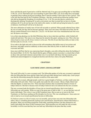 Jesus said that the pearl of great price could be obtained only if we gave up everything that we had (Matt. 13:46; Lk. 14:33). Paul had to give up everything 'to gain Christ' (Phil. 3:8). If we today have succeeded in gaining Christ without giving up everything, then it must be another 'Christ' that we have 'gained'. This is the fear that Paul had for the Corinthian Christians - that they would end up following 'another Jesus' who did not demand the forsaking of everything (2 Cor. 11:4). We can also deceive ourselves by theologically defining 'forsaking all' in such a convenient way that in actual fact we have to forsake nothing at all. If we do not face up to the truth in this matter, we shall end up being led astray by a spirit of delusion. God Himself will let us be deceived. The mere admiration of saintly men of God will not make us spiritual. Many people admired Jesus when He was on earth; but they did not become spiritual. There were also many who believed in Him, but He did not commit Himself even to them (Jn. 2:24,25) - for He knew who were wholehearted and who were not. He knows even today. Let us then stop gloating over the little Philistines that we have slain here and there, while Goliath still stands tall and erect. The stone in our sling must be aimed at this giant: seeking our own. This is the one whose head we must cut off, if true victory is to be ours. The life of ours that Jesus told us to hate is this life that seeks its own (Jn. 12:25). If we walk in the light and seek to discover the self-centredness that defiles most of our actions and decisions, and judge ourselves ruthlessly in those areas, then little by little we shall see this giant overcome and slain. Jesus once told Peter that he was expressing Satan's thoughts, soon after telling him about the building of the church (Matt. 16:18-23). The church that the gates of Hades cannot overcome is a church that is built on those who seek God's interests and not their own. It is not built with those who have merely given intellectual acknowledgment to evangelical doctrine and who have slain a few petty Philistines. 
CHAPTER 9 
SANCTIFICATION AND FELLOWSHIP The word 'fellowship' is a new covenant word. The fellowship spoken of in the new covenant is patterned after the fellowship that Jesus and the Father had with each other during Jesus' earthly days. Jesus' prayer was that the fellowship among His disciples would be of the same order. Under the old covenant, although people could rise to great heights of holiness, yet they could come into fellowship with each other. There were godly men under the old covenant - Moses, Elijah, Daniel and John the Baptist, to name but a few. These men had a holiness that exceeded the holiness of most of today's believers. But that is because most of today's believers have not entered into the new covenant. The new covenant leads the disciples of Jesus into an inward sanctification, that in turn leads to fellowship one with another. When we read of the great men of faith in Heb. 11, we see that they were all lonely individuals. This is how it was in Old Testament times. But as soon as we turn to the New Testament, we find Jesus sending out His disciples two by two. This was something new. Jesus came not only to lead us to an inward sanctification but also to fellowship. 
If a believer comes to a life of victory over sin inwardly, and yet does not come into fellowship with others, there is something drastically lacking in his sanctification. Sanctification without fellowship is a deception. Many are travelling around the world today, preaching holiness; but they themselves are lonely individuals like those in Old Testament times. Such preachers are still under the old covenant. Invariably it will be seen that they have not built any fellowship in the place that they reside.  