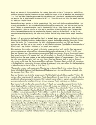 But it was not so with the apostles in the first century. Soon after the day of Pentecost, we read of Peter and John going out together. Peter told the lame man in the temple to look at both John and himself (Acts 3:4). Peter and John worked as a team. On the day of Pentecost, even though it was Peter who preached, yet we read that he stood up with the eleven (Acts 2:14). Fellowship is the one thing that stands out when we read Acts chapters 2 to 4. Peter and John were not men of similar temperament. They were vastly different as human beings. Peter was the quick and active type - quick to boast that he would never deny the Lord, quick to jump into the sea of Galilee, as soon as he saw the Lord by the shore (Jn. 21), etc., John, on the other hand, was the quiet meditative type who loved to be alone and to see visions of heavenly things (as at Patmos). God always brings together people who are dissimilar (humanly speaking), in the church - so that He can demonstrate a unity in diversity that is far more glorious than the unity of two similar people becoming one. In Acts 13:2, we read of the leaders of the church in Antioch fasting and worshipping the Lord, seeking His direction. The Holy Spirit then spoke to them to separate Saul and Barnabas for His service. Notice again, that unlike Old Testament times, the Spirit called two people and not one. This was the new covenant age and there was no place now for an individualistic ministry. There had to be an expression of Christ's body - and for this, a minimum of two people were required. Here again the Spirit called two people of dissimilar temperaments to work together. Paul was a strict, uncompromising man who would not tolerate any halfheartedness in anyone. In Acts 15:36-39, when Paul and Barnabas had a discussion concerning asking Mark to accompany them on their second journey. Paul would have none of it, because Mark had left them half way through their first journey. Barnabas, (who was given that name because he had such an outstanding ministry of encouragement - Acts 4:36) on the other hand, wanted to give Mark one more chance. Paul and Barnabas stuck so much to their own view points on this issue that they separated from each other. Obviously, they were both still very strong- willed and had not yet come (in their own spiritual development) to the place where they had acquired the wisdom from above that is 'willing to yield' (Jas. 3:17). The apostles were not ready-made saints. They too had to develop like all of us - and get light on their flesh, little by little. Later on Paul, Barnabas and Mark came into a glorious fellowship with each other (as is evident from 2 Tim. 4:11). Paul and Barnabas had dissimilar temperaments. The Holy Spirit had called them together. Yet they did not know how to get along with each other. This is the condition with many believers even today. Such a condition is tolerable among the immature. But what shall we say when we see such a condition existing even among those who have been believers for over ten years. That is pathetic, to say the least. Paul majored on 'truth'. Barnabas majored on 'grace'. If each had seen and appreciated the need for the other, the glory of God could have been seen in them, full of grace and truth (Jn. 1:14). Together they could have produced something that neither of them could have done individually. This is why the Holy Spirit called them together. If a church had only the ministry of a man like the young Paul, everyone would have been driven out, and only Paul would have been left! If, on the other hand, it had only the ministry of a man like the young Barnabas, it may have ended up as a jellyfish-like organisation without backbone, and full of halfhearted compromisers. But together, Paul and Barnabas could have built the true church. This is what Satan did not permit them to see in Acts 15. Thank God that they saw it later. 
When Barnabas left Paul, the Holy Spirit prepared another co-worker for Paul. We read of this person immediately after the Acts 15 incident, in Acts 16:1 - Timothy. The Spirit was not going to let Paul minister alone. He prepared a co-worker for him, who again, was temperamentally the exact opposite of Paul. Timothy was a shy, retiring, timid type of person - an introvert, in contrast to Paul the extrovert. They were both totally alike in their devotion to the Lord, in their wholeheartedness, and in their freedom from 'seeking their own' (Phil. 2:19-21). But they were poles apart temperamentally. Yet Paul grew to  