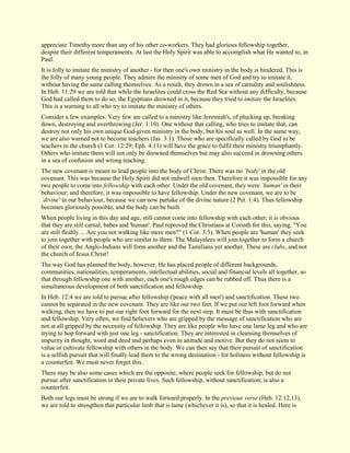appreciate Timothy more than any of his other co-workers. They had glorious fellowship together, despite their different temperaments. At last the Holy Spirit was able to accomplish what He wanted to, in Paul. It is folly to imitate the ministry of another - for then one's own ministry in the body is hindered. This is the folly of many young people. They admire the ministry of some men of God and try to imitate it, without having the same calling themselves. As a result, they drown in a sea of carnality and soulishness. In Heb. 11:29 we are told that while the Israelites could cross the Red Sea without any difficulty, because God had called them to do so, the Egyptians drowned in it, because they tried to imitate the Israelites. This is a warning to all who try to imitate the ministry of others. Consider a few examples: Very few are called to a ministry like Jeremiah's, of plucking up, breaking down, destroying and overthrowing (Jer. 1:10). One without that calling, who tries to imitate that, can destroy not only his own unique God-given ministry in the body, but his soul as well. In the same way, we are also warned not to become teachers (Jas. 3:1). Those who are specifically called by God to be teachers in the church (1 Cor. 12:29; Eph. 4:11) will have the grace to fulfil their ministry triumphantly. Others who imitate them will not only be drowned themselves but may also succeed in drowning others in a sea of confusion and wrong teaching. The new covenant is meant to lead people into the body of Christ. There was no `body' in the old covenant. This was because the Holy Spirit did not indwell men then. Therefore it was impossible for any two people to come into fellowship with each other. Under the old covenant, they were `human' in their behaviour; and therefore, it was impossible to have fellowship. Under the new covenant, we are to be `divine' in our behaviour, because we can now partake of the divine nature (2 Pet. 1:4). Thus fellowship becomes gloriously possible, and the body can be built. When people living in this day and age, still cannot come into fellowship with each other, it is obvious that they are still carnal, babes and 'human'. Paul reproved the Christians at Corinth for this, saying, "You are still fleshly ... Are you not walking like mere men?" (1 Cor. 3:3). When people are 'human' they seek to join together with people who are similar to them. The Malayalees will join together to form a church of their own, the Anglo-Indians will form another and the Tamilians yet another. These are clubs, and not the church of Jesus Christ! The way God has planned the body, however, He has placed people of different backgrounds, communities, nationalities, temperaments, intellectual abilities, social and financial levels all together, so that through fellowship one with another, each one's rough edges can be rubbed off. Thus there is a simultaneous development of both sanctification and fellowship. In Heb. 12:4 we are told to pursue after fellowship ('peace with all men') and sanctification. These two cannot be separated in the new covenant. They are like our two feet. If we put our left foot forward when walking, then we have to put our right foot forward for the next step. It must be thus with sanctification and fellowship. Very often, we find believers who are gripped by the message of sanctification who are not at all gripped by the necessity of fellowship. They are like people who have one lame leg and who are trying to hop forward with just one leg - sanctification. They are interested in cleansing themselves of impurity in thought, word and deed and perhaps even in attitude and motive. But they do not seem to value or cultivate fellowship with others in the body. We can then say that their pursuit of sanctification is a selfish pursuit that will finally lead them to the wrong destination - for holiness without fellowship is a counterfeit. We must never forget this. There may be also some cases which are the opposite, where people seek for fellowship, but do not pursue after sanctification in their private lives. Such fellowship, without sanctification, is also a counterfeit. 
Both our legs must be strong if we are to walk forward properly. In the previous verse (Heb. 12:12,13), we are told to strengthen that particular limb that is lame (whichever it is), so that it is healed. Here is  