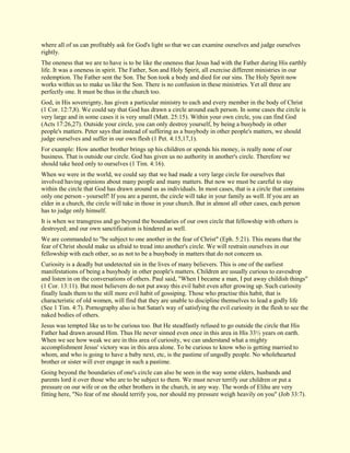 where all of us can profitably ask for God's light so that we can examine ourselves and judge ourselves rightly. The oneness that we are to have is to be like the oneness that Jesus had with the Father during His earthly life. It was a oneness in spirit. The Father, Son and Holy Spirit, all exercise different ministries in our redemption. The Father sent the Son. The Son took a body and died for our sins. The Holy Spirit now works within us to make us like the Son. There is no confusion in these ministries. Yet all three are perfectly one. It must be thus in the church too. God, in His sovereignty, has given a particular ministry to each and every member in the body of Christ (1 Cor. 12:7,8). We could say that God has drawn a circle around each person. In some cases the circle is very large and in some cases it is very small (Matt. 25:15). Within your own circle, you can find God (Acts 17:26,27). Outside your circle, you can only destroy yourself, by being a busybody in other people's matters. Peter says that instead of suffering as a busybody in other people's matters, we should judge ourselves and suffer in our own flesh (1 Pet. 4:15,17,1). For example: How another brother brings up his children or spends his money, is really none of our business. That is outside our circle. God has given us no authority in another's circle. Therefore we should take heed only to ourselves (1 Tim. 4:16). When we were in the world, we could say that we had made a very large circle for ourselves that involved having opinions about many people and many matters. But now we must be careful to stay within the circle that God has drawn around us as individuals. In most cases, that is a circle that contains only one person - yourself! If you are a parent, the circle will take in your family as well. If you are an elder in a church, the circle will take in those in your church. But in almost all other cases, each person has to judge only himself. It is when we transgress and go beyond the boundaries of our own circle that fellowship with others is destroyed; and our own sanctification is hindered as well. We are commanded to "be subject to one another in the fear of Christ" (Eph. 5:21). This means that the fear of Christ should make us afraid to tread into another's circle. We will restrain ourselves in our fellowship with each other, so as not to be a busybody in matters that do not concern us. Curiosity is a deadly but undetected sin in the lives of many believers. This is one of the earliest manifestations of being a busybody in other people's matters. Children are usually curious to eavesdrop and listen in on the conversations of others. Paul said, "When I became a man, I put away childish things" (1 Cor. 13:11). But most believers do not put away this evil habit even after growing up. Such curiosity finally leads them to the still more evil habit of gossiping. Those who practise this habit, that is characteristic of old women, will find that they are unable to discipline themselves to lead a godly life (See 1 Tim. 4:7). Pornography also is but Satan's way of satisfying the evil curiosity in the flesh to see the naked bodies of others. Jesus was tempted like us to be curious too. But He steadfastly refused to go outside the circle that His Father had drawn around Him. Thus He never sinned even once in this area in His 33½ years on earth. When we see how weak we are in this area of curiosity, we can understand what a mighty accomplishment Jesus' victory was in this area alone. To be curious to know who is getting married to whom, and who is going to have a baby next, etc, is the pastime of ungodly people. No wholehearted brother or sister will ever engage in such a pastime. Going beyond the boundaries of one's circle can also be seen in the way some elders, husbands and parents lord it over those who are to be subject to them. We must never terrify our children or put a pressure on our wife or on the other brothers in the church, in any way. The words of Elihu are very fitting here, "No fear of me should terrify you, nor should my pressure weigh heavily on you" (Job 33:7).  