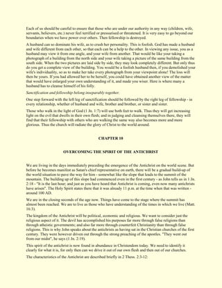 Each of us should be careful to ensure that those who are under our authority in any way (children, wife, servants, believers, etc.) never feel terrified or pressurised or threatened. It is very easy to go beyond our boundaries when we have power over others. Then fellowship is destroyed. A husband can so dominate his wife, as to crush her personality. This is foolish. God has made a husband and wife different from each other, so that each can be a help to the other. In viewing any issue, you as a husband may view it from one angle, and your wife from another. That would be like your taking a photograph of a building from the north side and your wife taking a picture of the same building from the south side. When the two pictures are laid side by side, they may look completely different. But only thus do you get a complete view of the building. You would be a foolish husband then, if you demolished your wife's individuality, so as to make her take every photograph from your viewpoint alone! The loss will then be yours. If you had allowed her to be herself, you could have obtained another view of the matter that would have enlarged your own understanding of it, and made you wiser. Here is where many a husband has to cleanse himself of his folly. Sanctification and fellowship belong inseparably together. One step forward with the left leg of sanctification should be followed by the right leg of fellowship - in every relationship, whether of husband and wife, brother and brother, or sister and sister. Those who walk in the light of God (1 Jn. 1:7) will use both feet to walk. Thus they will get increasing light on the evil that dwells in their own flesh; and in judging and cleansing themselves there, they will find that their fellowship with others who are walking the same way also becomes more and more glorious. Thus the church will radiate the glory of Christ to the world around. 
CHAPTER 10 
OVERCOMING THE SPIRIT OF THE ANTICHRIST We are living in the days immediately preceding the emergence of the Antichrist on the world scene. But before he becomes manifest as Satan's chief representative on earth, there will be a gradual build-up of the world situation to pave the way for him - somewhat like the slope that leads to the summit of the mountain. The building up of this slope had commenced even in the first century - as John tells us in 1 Jn. 2:18 - "It is the last hour; and just as you have heard that Antichrist is coming, even now many antichrists have arisen". The Holy Spirit states there that it was already 11 p.m. at the time when that was written - around 100 AD. We are in the closing seconds of the age now. Things have come to the stage where the summit has almost been reached. We are to live as those who have understanding of the times in which we live (Matt. 16:3). The kingdom of the Antichrist will be political, economic and religious. We want to consider just the religious aspect of it. The devil has accomplished his purposes far more through false religions than through atheistic governments; and also far more through counterfeit Christianity than through false religions. This is why John speaks about the antichrists as having sat in the Christian churches of the first century. They were however driven out through the strong preaching of the apostles. "They went out from our midst", he says (1 Jn. 2:19). This spirit of the antichrist is now found in abundance in Christendom today. We need to identify it clearly for what it is, for only then can we drive it out of our own flesh and then out of our churches. The characteristics of the Antichrist are described briefly in 2 Thess. 2:3-12:  